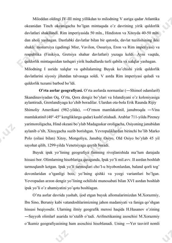. olimlarning hisoblariga qaraganda, ipak yo’li mil.avv. ii asrdan boshlab tarmoqlanib ketgan. ipak yo’li tarmoqlari cho’l-u biyobonlardan, baland qorli tog’ dovonlaridan o’tganligi bois, yo’lning qishki va yozgi variantlari bo’lgan. yevropadan arzon dengiz yo’lining ochilishi munosabati bilan xvi asrdan boshlab ipak yo’li o’z ahamiyatini yo’qota boshlagan. o’rta asrlar davrida yashab, ijod etgan buyuk allomalarimizdan m.xorazmiy, ibn sino, beruniy kabi vatandoshlarimizning jahon madaniyati va faniga qo’shgan hissasi beqiyosdir. ularning ilmiy geografik merosi haqida h.hasanov o’zining ―sayyoh olimlar‖ asarida to’xtalib o’tadi. arifmetikaning asoschisi m.xorazmiy o’lkamiz geografiyasining ham asoschisi hisoblanadi. uning ―yer tasviri‖ nomli asari geografiyaning etimologik ma’nosiga to’g’ri keladi. unda geografik obyektlar: shahar va qishloqlar, daryo va ko’llar, dengizlar, aholi va ularning mashg’uloti haqida ma’lumot beradi. u turkiston o’lkasida ilk bor fanlar akademiyasini tashkil etgan, atlas tuzgan buyuk alloma hamdir. beruniy birinchi bo’lib shimoliy yarimsharlarning bahaybat (diametri 5 m) globusini yasadi, mineralogiya va geodeziya kabi fanlarga asos soldi. daryolarning, umuman suv oqimining geologik …