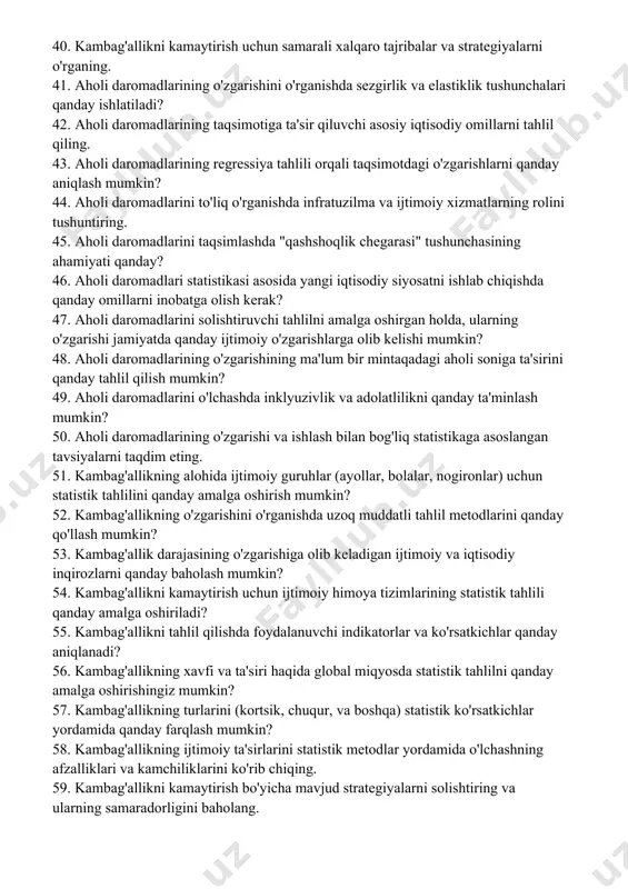 farqlanadi? 37. o'zbekistonda kambag'allikni aniqlash va tahlil qilishda ishlatiladigan statistik metodlar va usullarni taqqoslang. 38. kambag'allik darajalarining ijtimoiy va iqtisodiy natijalari haqida bahs yuriting. 39. kambag'allikni o'lchashda foydalanuvchi iqtisodiy ko'rsatkichlar va indikatorlar haqida ma'lumot bering. 40. kambag'allikni kamaytirish uchun samarali xalqaro tajribalar va strategiyalarni o'rganing. 41. aholi daromadlarining o'zgarishini o'rganishda sezgirlik va elastiklik tushunchalari qanday ishlatiladi? 42. aholi daromadlarining taqsimotiga ta'sir qiluvchi asosiy iqtisodiy omillarni tahlil qiling. 43. aholi daromadlarining regressiya tahlili orqali taqsimotdagi o'zgarishlarni qanday aniqlash mumkin? 44. aholi daromadlarini to'liq o'rganishda infratuzilma va ijtimoiy xizmatlarning rolini tushuntiring. 45. aholi daromadlarini taqsimlashda "qashshoqlik chegarasi" tushunchasining ahamiyati qanday? 46. aholi daromadlari statistikasi asosida yangi iqtisodiy siyosatni ishlab chiqishda qanday omillarni inobatga olish kerak? 47. aholi daromadlarini solishtiruvchi tahlilni amalga oshirgan holda, ularning o'zgarishi jamiyatda qanday ijtimoiy o'zgarishlarga olib kelishi mumkin? 48. aholi daromadlarining o'zgarishining ma'lum bir mintaqadagi aholi soniga ta'sirini qanday tahlil qilish mumkin? 49. aholi daromadlarini o'lchashda inklyuzivlik va …