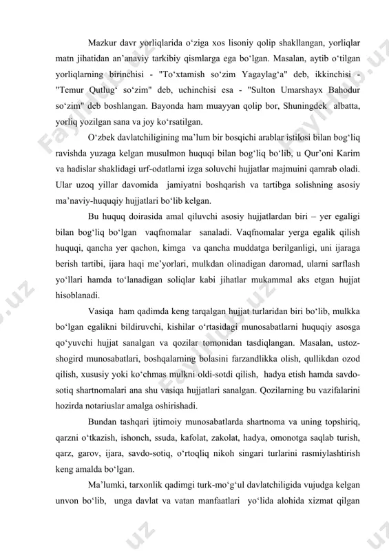 bahodur so‘zim" deb boshlangan. bayonda ham muayyan qolip bor, shuningdek albatta, yorliq yozilgan sana va joy ko‘rsatilgan. o‘zbek davlatchiligining ma’lum bir bosqichi arablar istilosi bilan bog‘liq ravishda yuzaga kelgan musulmon huquqi bilan bog‘liq bo‘lib, u qur’oni karim va hadislar shaklidagi urf-odatlarni izga soluvchi hujjatlar majmuini qamrab oladi. ular uzoq yillar davomida jamiyatni boshqarish va tartibga solishning asosiy ma’naviy-huquqiy hujjatlari bo‘lib kelgan. bu huquq doirasida amal qiluvchi asosiy hujjatlardan biri – yer egaligi bilan bog‘liq bo‘lgan vaqfnomalar sanaladi. vaqfnomalar yerga egalik qilish huquqi, qancha yer qachon, kimga va qancha muddatga berilganligi, uni ijaraga berish tartibi, ijara haqi me’yorlari, mulkdan olinadigan daromad, ularni sarflash yo‘llari hamda to‘lanadigan soliqlar kabi jihatlar mukammal aks etgan hujjat hisoblanadi. vasiqa ham qadimda keng tarqalgan hujjat turlaridan biri bo‘lib, mulkka bo‘lgan egalikni bildiruvchi, kishilar o‘rtasidagi munosabatlarni huquqiy asosga qo‘yuvchi hujjat sanalgan va qozilar tomonidan tasdiqlangan. masalan, ustoz-shogird munosabatlari, boshqalarning bolasini farzandlikka olish, qullikdan ozod qilish, xususiy yoki …