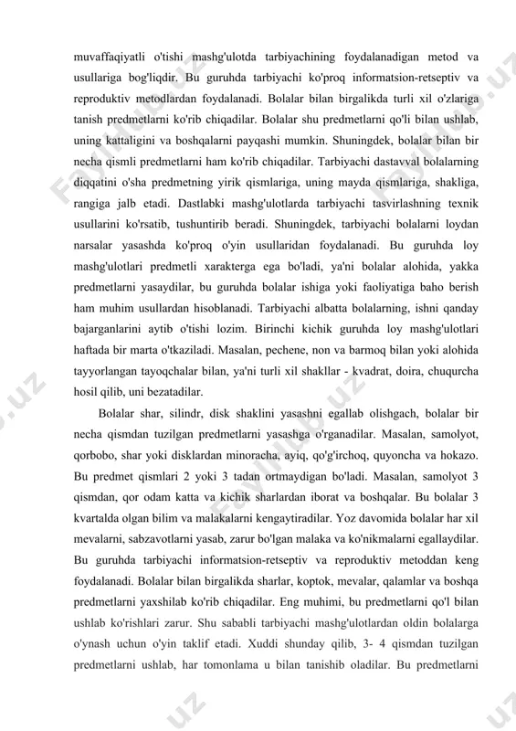 bo, shar yoki disklardan minoracha, ayiq, qo'g'irchoq, quyoncha va hokazo. bu predmet qismlari 2 yoki 3 tadan ortmaydigan bo'ladi. masalan, samolyot 3 qismdan, qor odam katta va kichik sharlardan iborat va boshqalar. bu bolalar 3 kvartalda olgan bilim va malakalarni kengaytiradilar. yoz davomida bolalar har xil mevalarni, sabzavotlarni yasab, zarur bo'lgan malaka va ko'nikmalarni egallaydilar. bu guruhda tarbiyachi informatsion-retseptiv va reproduktiv metoddan keng foydalanadi. bolalar bilan birgalikda sharlar, koptok, mevalar, qalamlar va boshqa predmetlarni yaxshilab ko'rib chiqadilar. eng muhimi, bu predmetlarni qo'l bilan ushlab ko'rishlari zarur. shu sababli tarbiyachi mashg'ulotlardan oldin bolalarga o'ynash uchun o'yin taklif etadi. xuddi shunday qilib, 3- 4 qismdan tuzilgan predmetlarni ushlab, har tomonlama u bilan tanishib oladilar. bu predmetlarni kuzatib chiqishda tarbiyachi oldin o'sha predmetni qismlarga va har bir qismning shakliga, tuzilishiga, shu bilan birga, qismlarning katta-kichikligiga diqqatni tortadi. dastlabki mashg'ulotlarda tarbiyachi predmetni loydan yasab berishni ko'rsatib, tushuntirib beradi. tushuntirish aniq va tushunarli bo'lishi lozim …
