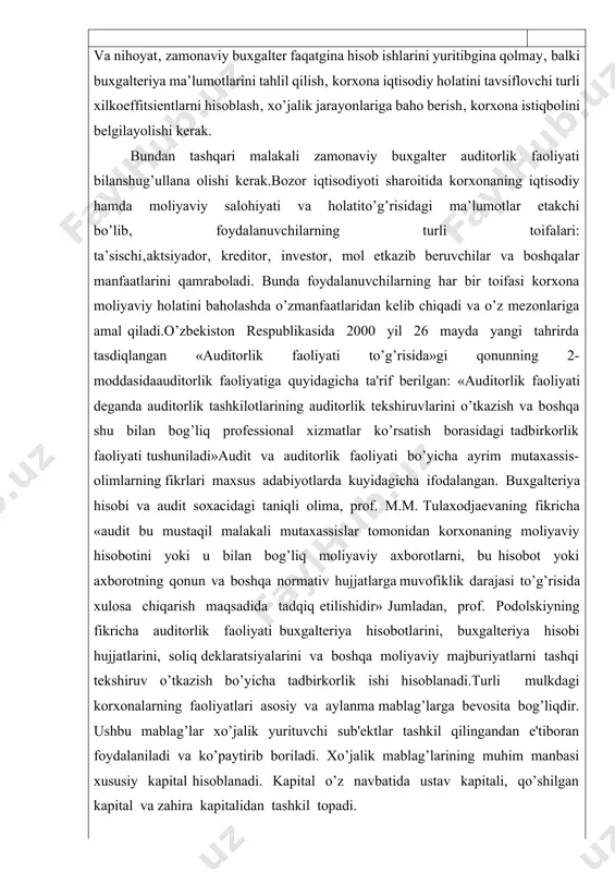 iga quyidagicha ta'rif berilgan: «auditorlik faoliyati deganda auditorlik tashkilotlarining auditorlik tekshiruvlarini o’tkazish va boshqa shu bilan bog’liq professional xizmatlar ko’rsatish borasidagi tadbirkorlik faoliyati tushuniladi»audit va auditorlik faoliyati bo’yicha ayrim mutaxassis-olimlarning fikrlari maxsus adabiyotlarda kuyidagicha ifodalangan. buxgalteriya hisobi va audit soxacidagi taniqli olima, prof. m.m. tulaxodjaevaning fikricha «audit bu mustaqil malakali mutaxassislar tomonidan korxonaning moliyaviy hisobotini yoki u bilan bog’liq moliyaviy axborotlarni, bu hisobot yoki axborotning qonun va boshqa normativ hujjatlarga muvofiklik darajasi to’g’risida xulosa chiqarish maqsadida tadqiq etilishidir» jumladan, prof. podolskiyning fikricha auditorlik faoliyati buxgalteriya hisobotlarini, buxgalteriya hisobi hujjatlarini, soliq deklaratsiyalarini va boshqa moliyaviy majburiyatlarni tashqi tekshiruv o’tkazish bo’yicha tadbirkorlik ishi hisoblanadi.turli mulkdagi korxonalarning faoliyatlari asosiy va aylanma mablag’larga bevosita bog’liqdir. ushbu mablag’lar xo’jalik yurituvchi sub'ektlar tashkil qilingandan e'tiboran foydalaniladi va ko’paytirib boriladi. xo’jalik mablag’larining muhim manbasi xususiy kapital hisoblanadi. kapital o’z navbatida ustav kapitali, qo’shilgan kapital va zahira kapitalidan tashkil topadi. varoq audit va auditorlik faoliyati bo’yicha ayrim mutaxassis-olimlarning …