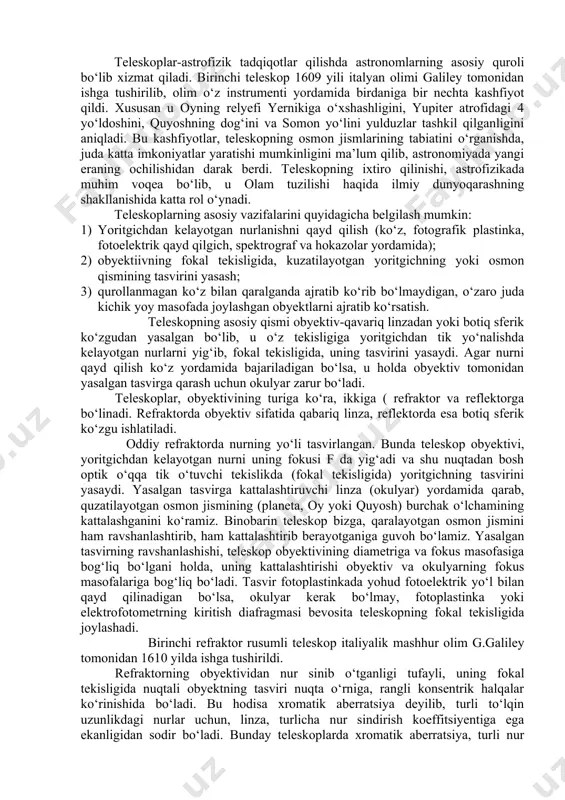 qavariq linzadan yoki botiq sferik ko‘zgudan yasalgan bo‘lib, u o‘z tekisligiga yoritgichdan tik yo‘nalishda kelayotgan nurlarni yig‘ib, fokal tekisligida, uning tasvirini yasaydi. agar nurni qayd qilish ko‘z yordamida bajariladigan bo‘lsa, u holda obyektiv tomonidan yasalgan tasvirga qarash uchun okulyar zarur bo‘ladi. teleskoplar, obyektivining turiga ko‘ra, ikkiga ( refraktor va reflektorga bo‘linadi. refraktorda obyektiv sifatida qabariq linza, reflektorda esa botiq sferik ko‘zgu ishlatiladi. oddiy refraktorda nurning yo‘li tasvirlangan. bunda teleskop obyektivi, yoritgichdan kelayotgan nurni uning fokusi f da yig‘adi va shu nuqtadan bosh optik o‘qqa tik o‘tuvchi tekislikda (fokal tekisligida) yoritgichning tasvirini yasaydi. yasalgan tasvirga kattalashtiruvchi linza (okulyar) yordamida qarab, quzatilayotgan osmon jismining (planeta, oy yoki quyosh) burchak o‘lchamining kattalashganini ko‘ramiz. binobarin teleskop bizga, qaralayotgan osmon jismini ham ravshanlashtirib, ham kattalashtirib berayotganiga guvoh bo‘lamiz. yasalgan tasvirning ravshanlashishi, teleskop obyektivining diametriga va fokus masofasiga bog‘liq bo‘lgani holda, uning kattalashtirishi obyektiv va okulyarning fokus masofalariga bog‘liq bo‘ladi. tasvir fotoplastinkada yohud fotoelektrik yo‘l bilan …