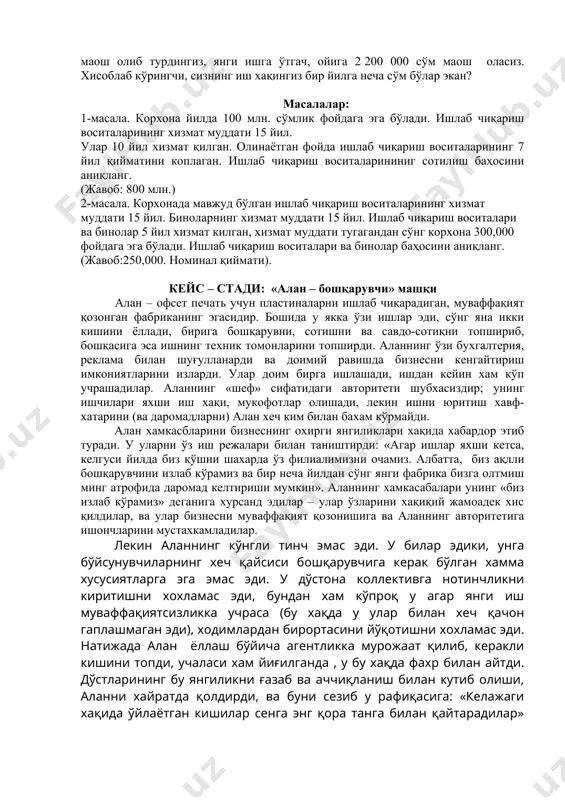 йда ишлаб чиқариш воситаларининг 7 йил қийматини коплаган. ишлаб чиқариш воситаларининиг сотилиш баҳосини аниқланг. (жавоб: 800 млн.) 2-масала. корхонада мавжуд бўлган ишлаб чиқариш воситаларининг хизмат муддати 15 йил. биноларнинг хизмат муддати 15 йил. ишлаб чикариш воситалари ва бинолар 5 йил хизмат килган, хизмат муддати тугагандан сўнг корхона 300,000 фойдага эга бўлади. ишлаб чиқариш воситалари ва бинолар баҳосини аниқланг. (жавоб:250,000. номинал қиймати). кейс – стади: «алан – бошқарувчи» машқи алан – офсет печать учун пластиналарни ишлаб чиқарадиган, муваффақият қозонган фабриканинг эгасидир. бошида у якка ўзи ишлар эди, сўнг яна икки кишини ёллади, бирига бошқарувни, сотишни ва савдо-сотиқни топшириб, бошқасига эса ишнинг техник томонларини топширди. аланнинг ўзи бухгалтерия, реклама билан шуғулланарди ва доимий равишда бизнесни кенгайтириш имкониятларини изларди. улар доим бирга ишлашади, ишдан кейин хам кўп учрашадилар. аланнинг «шеф» сифатидаги авторитети шубхасиздир; унинг ишчилари яхши иш хақи, мукофотлар олишади, лекин ишни юритиш хавф-хатарини (ва даромадларни) алан хеч ким билан бахам кўрмайди. алан …