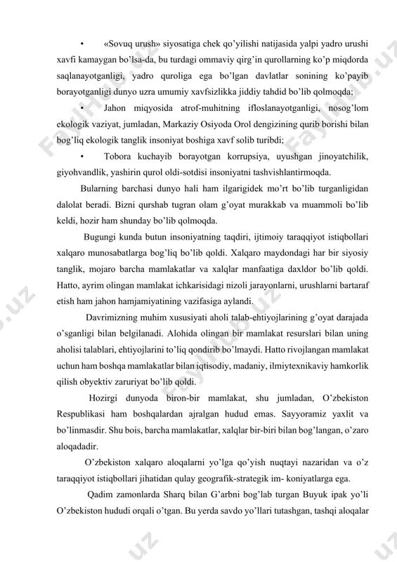 akat, shu jumladan, o’zbekiston respublikasi ham boshqalardan ajralgan hudud emas. sayyoramiz yaxlit va bo’linmasdir. shu bois, barcha mamlakatlar, xalqlar bir-biri bilan bog’langan, o’zaro aloqadadir. o’zbekiston xalqaro aloqalarni yo’lga qo’yish nuqtayi nazaridan va o’z taraqqiyot istiqbollari jihatidan qulay geografik-strategik im- koniyatlarga ega. qadim zamonlarda sharq bilan g’arbni bog’lab turgan buyuk ipak yo’li o’zbekiston hududi orqali o’tgan. bu yerda savdo yo’llari tutashgan, tashqi aloqalar hamda turli madaniyatlar tutashib bir- birini boyitgan. bugungi kunda ham yevropa va osiyoni bog’laydigan yo’llar markaziy osiyodan, uning o’rtasida joylashgan o’zbekistondan o’tmoqda: · markaziy osiyoda geografik-siyosiy jihatdan markaziy o’rin tutgan o’zbekiston ushbu mintaqada kuchlar nisbati va muvozanatini saqlash, barqarorlikni ta’minlash, hamkorlikni mustahkamlash imkoniyatlariga ega. · o’zbekiston markaziy osiyoning transport, energetika, suv tizimi markazida joylashgan. · aholi soni, ilmiy-texnikaviy va boshqa imkoniyatlari jihatidan mintaqada yetakchi o’rinda turadi. · tabiiy iqlim sharoiti qulay, ulkan mineral xomashyo zaxiralari va strategik materiallarga ega, dehqonchilik madaniyati rivojlangan, oziq-ovqat bilan o’zini ta’minlashga qodir. · …
