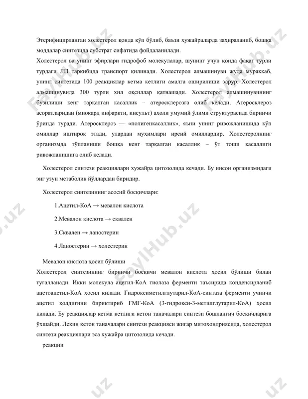 билан эфир ҳосил қилади. этерифицирланган холестерол қонда кўп бўлиб, баъзи хужайраларда заҳираланиб, бошқа моддалар синтезида субстрат сифатида фойдаланилади. холестерол ва унинг эфирлари гидрофоб молекулалар, шунинг учун қонда фақат турли турдаги лп таркибида транспорт қилинади. холестерол алмашинуви жуда мураккаб, унинг синтезида 100 реакциялар кетма кетлиги амалга оширилиши зарур. холестерол алмашинувида 300 турли хил оқсиллар қатнашади. холестерол алмашинувининг бузилиши кенг тарқалган касаллик – атеросклерозга олиб келади. атеросклероз асоратларидан (миокард инфаркти, инсульт) аҳоли умумий ўлими структурасида биринчи ўринда туради. атеросклероз — «полигенкасаллик», яъни унинг ривожланишида кўп омиллар иштирок этади, улардан муҳимлари ирсий омиллардир. холестеролнинг организмда тўпланиши бошқа кенг тарқалган касаллик – ўт тоши касаллиги ривожланишига олиб келади. холестерол синтези реакциялари хужайра цитозолида кечади. бу инсон организмидаги энг узун метаболик йўллардан биридир. холестерол синтезининг асосий босқичлари: 1.ацетил-коа → мевалон кислота 2.мевалон кислота → сквален 3.сквален → ланостерин 4.ланостерин → холестерин мевалон кислота ҳосил бўлиши холестерол синтезининг биринчи босқичи мевалон кислота ҳосил бўлиши билан тугалланади. …