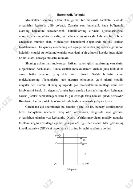 day bo`ladi. biroq molekulalarga tashqi kuchlar ta`sir qilmagandagina shunday bo`ladi. bunday tashqi kuchlar ta`sir qilganda molekulyar harakatlar gazlar tabiatini o`ziga xos o`zgartirib yuboradi. masalan, og`irlik kuchi ta`sirida bo`lgan gaz (havo) ni ko`raylik. agar molekulalarning issiqlik harakati bo`lmaganda edi, ularning hammasi og`irlik kuchi ta`sirida yerga «qulab» tushar va butun havo yer sirti yaqinida yupqa qatlam hosil qilib to`plangan bo`lar edi. agar og`irlik kuchi mavjud bo`lmay, molekulyar harakat mavjud bo`lganda edi, molekulalar butun olam fazosi bo`ylab tarqalib ketgan bo`lar edi. atmosfera - yerning havo qobig`i o`zining hozirgi tarzida ayni bir vaqtda molekulalarning issiqlik harakati (xaotik) va yerga tortishish kuchi borligi tufayli mavjuddir. shu bilan birga atmosferada molekulalarning balandlik bo`yicha tugal aniq taqsimlanishi mavjud bo`ladi. molekulalarning shunday taqsimlanishiga mos ravishda gaz bosimining balandlikka bog`liq holda o`zgarish qonuni qaror topadi, bu qonunni topish qiyin emas. bosimning balandlik ortishi bilan kamayib borishini ko`rsatuvchi (6-6) tenglama barometrik formula deb ataladi. bu tenglamadan gazning bosimi balandlik ortishi …
