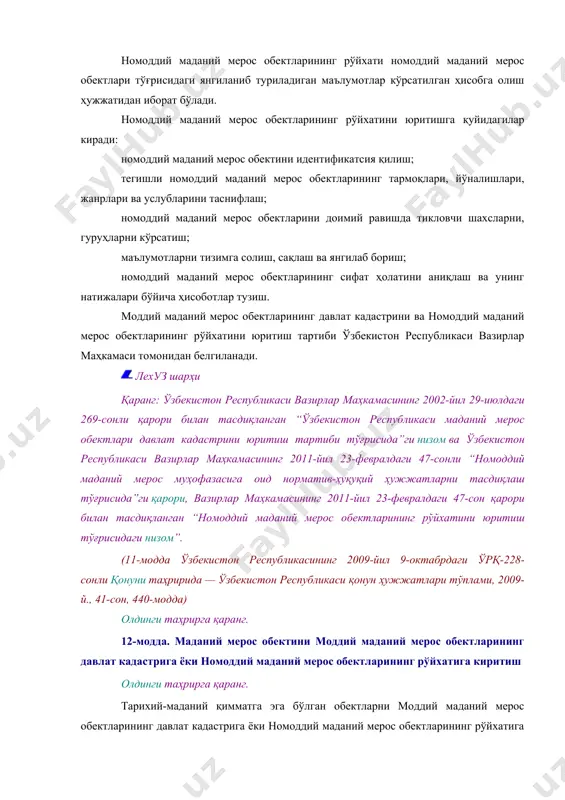 егишли номоддий маданий мерос обектларининг тармоқлари, йўналишлари, жанрлари ва услубларини таснифлаш; номоддий маданий мерос обектларини доимий равишда тикловчи шахсларни, гуруҳларни кўрсатиш; маълумотларни тизимга солиш, сақлаш ва янгилаб бориш; номоддий маданий мерос обектларининг сифат ҳолатини аниқлаш ва унинг натижалари бўйича ҳисоботлар тузиш. моддий маданий мерос обектларининг давлат кадастрини ва номоддий маданий мерос обектларининг рўйхатини юритиш тартиби ўзбекистон республикаси вазирлар маҳкамаси томонидан белгиланади. лехуз шарҳи қаранг: ўзбекистон республикаси вазирлар маҳкамасининг 2002-йил 29-июлдаги 269-сонли қарори билан тасдиқланган “ўзбекистон республикаси маданий мерос обектлари давлат кадастрини юритиш тартиби тўғрисида”ги низом ва ўзбекистон республикаси вазирлар маҳкамасининг 2011-йил 23-февралдаги 47-сонли “номоддий маданий мерос муҳофазасига оид норматив-ҳуқуқий ҳужжатларни тасдиқлаш тўғрисида”ги қарори, вазирлар маҳкамасининг 2011-йил 23-февралдаги 47-сон қарори билан тасдиқланган “номоддий маданий мерос обектларининг рўйхатини юритиш тўғрисидаги низом”. (11-модда ўзбекистон республикасининг 2009-йил 9-октабрдаги ўрқ-228-сонли қонуни таҳририда — ўзбекистон республикаси қонун ҳужжатлари тўплами, 2009-й., 41-сон, 440-модда) олдинги таҳрирга қаранг. 12-модда. маданий мерос обектини моддий маданий мерос обектларининг давлат кадастрига ёки …
