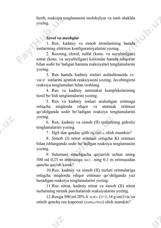 englamalarini yozing. 7. hgs dan qanday qilib hg (no3 )2 olish mumkin? 8. simob (i) nitrat eritmasi ortiqcha ki eritmasi bilan ishlanganda sodir bo‘ladigan reaksiya tenglamasini yozing. 9. sulemani simobgacha qaytarish uchun uning 500 ml 0,25 m eritmasiga sncl 2 ning 0,1 m eritmasidan qancha quyish kerak? 10. rux, kadmiy va simob (ii) tuzlari eritmalariga ortiqcha miqdorda ishqor eritmasi qo‘shilganda yuz beradigan reaksiya tenglamalarini yozing. 11. rux nitrat, kadmiy nitrat va simob (ii) nitrat tuzlarining termik parchalanish reaksiyalarini yozing. 12. ruxga 500 ml 20% li h2so 4 (=1,14 g/sm3) ta’sir ettirib qancha rux kuporosi (znso4o7h2o) olish mumkin? 13. 0,1405 g metall kislotadan 28 ml (n.sh. da ) vodorod siqib chiqargan, uning ekvivalent massasini aniqlang. 1 g simob sulfidini (hgs) eritish uchun qancha suv kerakligini hisoblang (kekhgs =1