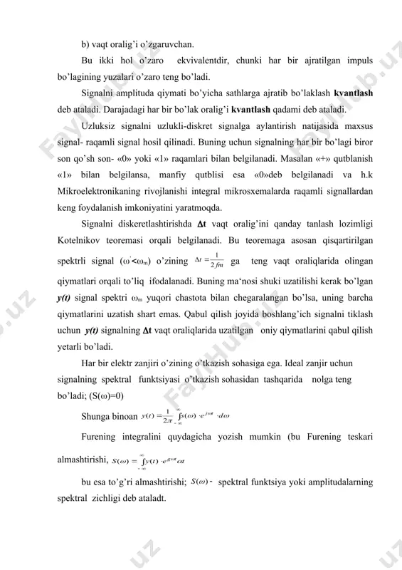siyaning hisob olinadigan nuqtalaridagi qiymati vaqt oraliqlari orasida ko’rinishidagi qonun bo’yicha o’zgarar ekan. ifoda nuqtalarda 1 ga, qiymatlarda esa 0 ga teng bo’lgani uchun u funktsiyaning hisob olish nuqtalaridagi qiymatiga ta‘sir etmaydi, chunki ti nuqtalarda (3) qator faqat bitta tashkil etuvchiga ega bo’ladi.. shunday qilib, biror zanjirning chiqishida uzlukli qilib uzatilgan signalni tiklash uchun uning turli vaqt momentlarida olingan qiymatlaridan tashqari ko’rinishdagi funksiyasini ham bilish kerak. s a v o l l a r: 1. signal deb nimaga aytiladi va uning turlari to’g’risida tushuncha bering? 2. aniqlangan signal bilan tasodifiy signal bir-biridan qanday farq qiladi? 3. raqamli signalni tushuntiring. 4. dinamik diapozon nima? 5. informasiyani uzatishda qanday signallardan ko’proq foydalaniladi? 6. uzluksiz signalni vaqt bo’yicha uzlukli signalga aylantirishni tushuntiring. 7. kotelnikov teoremasini tushuntirib bering. 8. kvantlash qadami nima? 9. radio va vedio signalni tushuntiring? 10. raqamli signaldan qanday foydalaniladi? adabiyotlar: 1. ma’ruzalar matni. 2. nigmatov k. radioelektronika asoslari. t., 1994. …