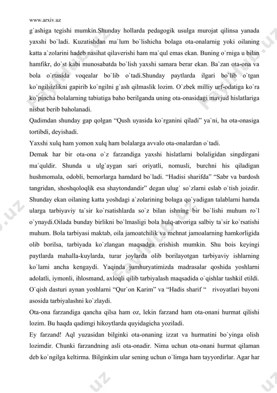 fda” “sabr va bardosh tangridan, shoshqoloqlik esa shaytondandir” degan ulug` so`zlarni eslab o`tish joizdir. shunday ekan oilaning katta yoshdagi a`zolarining bolaga qo`yadigan talablarni hamda ularga tarbiyaviy ta`sir ko`rsatishlarda so`z bilan ishning bir bo`lishi muhum ro`l o`ynaydi.oilada bunday birlikni bo`lmasligi bola hulq-atvoriga salbiy ta`sir ko`rsatishi muhum. bola tarbiyasi maktab, oila jamoatchilik va mehnat jamoalarning hamkorligida olib borilsa, tarbiyada ko`zlangan maqsadga erishish mumkin. shu bois keyingi paytlarda mahalla-kuylarda, turar joylarda olib borilayotgan tarbiyaviy ishlarning ko`lami ancha kengaydi. yaqinda jumhuryatimizda madrasalar qoshida yoshlarni adolatli, iymonli, ihlosmand, axloqli qilib tarbiyalash maqsadida o`qishlar tashkil etildi. o`qish dasturi aynan yoshlarni “qur`on karim” va “hadis sharif “ rivoyatlari bayoni asosida tarbiyalashni ko`zlaydi. ota-ona farzandiga qancha qilsa ham oz, lekin farzand ham ota-onani hurmat qilishi lozim. bu haqda qadimgi hikoytlarda quyidagicha yoziladi. ey farzand! aql yuzasidan bilginki ota-onaning izzat va hurmatini bo`yinga olish lozimdir. chunki farzandning asli ota-onadir. nima uchun ota-onani hurmat qilaman deb ko`ngilga keltirma. bilginkim ular …