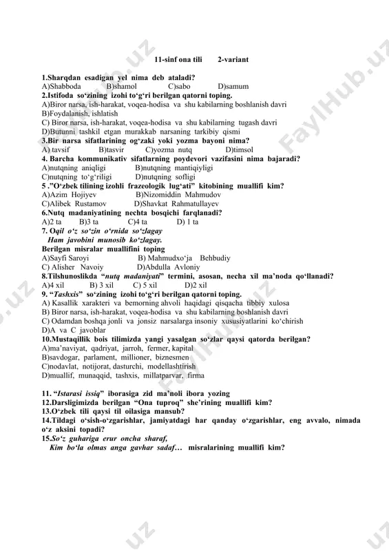 atomuz so‘ziga bergan ta’rifini toping. a)aralashar, aralashtirar b)o‘rganar, o‘rgatar c)hayrat o‘rgatar d)hayrat aralash 11.ipidan ignasigacha iborasining ma’nodoshlarini yozing. 12. “bu xabarni eshituvchi – kumushbibining qaro ko‘zlari jiq yoshga to‘lib, kipriklari yosh bilan belandilar” …berilgan gapdagi grammatik me’yor buzilgan o‘rinni aniqlang. 13.o‘zbek adabiy tilidagi me’yorlarni sanang. 14. “avlod” so‘zining ma’nosi nima? 15. “so‘z xususida so‘z” kitobining muallifi kim? 11-sinf ona tili 2-variant 1.sharqdan esadigan yel nima deb ataladi? a)shabboda b)shamol c)sabo d)samum 2.istifoda so‘zining izohi to‘g‘ri berilgan qatorni toping. a)biror narsa, ish-harakat, voqea-hodisa va shu kabilarning boshlanish davri b)foydalanish, ishlatish c) biror narsa, ish-harakat, voqea-hodisa va shu kabilarning tugash davri d)butunni tashkil etgan murakkab narsaning tarkibiy qismi 3.bir narsa sifatlarining og‘zaki yoki yozma bayoni nima? a) tavsif b)tasvir c)yozma nutq d)timsol 4. barcha kommunikativ sifatlarning poydevori vazifasini nima bajaradi? a)nutqning aniqligi b)nutqning mantiqiyligi c)nutqning to‘g‘riligi d)nutqning sofligi 5 .”o‘zbek tilining izohli frazeologik lug‘ati” kitobining muallifi kim? a)azim hojiyev b)nizomiddin mahmudov c)alibek …