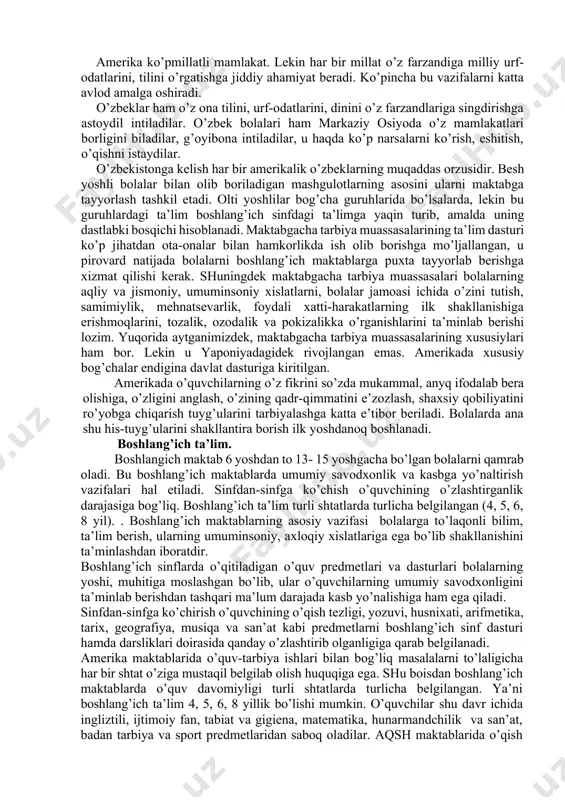 gi ko’kalamzorlarda o’ynab dam oladilar. bu bog’chalarda ham bolalar yoshlariga qarab turli guruhlarda tarbiyalanadilar ularga tarbiyachi-mutaxassis qaraydi, ular ovqatni tayyorlab beradi, turli qo’shiqlar, she’rlar o’rgatadi, quvnoq o’yinlar uyushtiradi. ammo har kim o’z uslubiga muvofiq ishlaydi, umumiy qoidalar, o’quv dasturlari joriy qilinmagan. lekin bolalar uchun haqiqiy ta’lim-tarbiya jarayoni ular 5 yoshga to’lganlaridan keyin boshlanadi. ana shu yoshda ular «kinder garden» deb ataluvchi tayyorlov bog’chalariga jalb etiladilar. ular hukumat tasarrufida bo’lib, bog’chalar yoki maktablar tarkibida tashkil etiladi. bolalarni maxsus «maktab avtobusida» uyga olib keladilar va maktabga olib boradilar. bunday avtobuslar yo’l-transport hodisalaridan to’la muhofaza etilgan: sariq rangga bo’yalgan, uning signallariga barcha transport vositalari itoat etishga majburdirlar. maktab avtobuslarini boshqa transport vositalari quvib o’tishi mumkin emas, tartibni buzganlar qattiq jazolanadilar. ko’chalarda, maktabga ketayotganda yoki qaytayotganda alanglab yurgan, o’ynab futbol tepib yurgan bekorchi bolani uchratish amrimahol. bolalarni maktabda ham, uyda ham shaxsiga tegilmaydi, do’pposlanmaydi, u erkin o’smogi kerak. agar biror bola «meni urdi» deb …