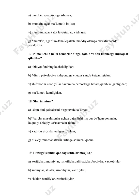 v) islom va xristianlikka; g) islom, iudaizm, sintoizm va katolitsizmga. 36. islom dinining nazariy va g‘oyaviy manbalari nima? a) shariat qonun-qoidalari; b) muxaddislar yozgan xadisi shariflar; v)* qur’oni karim, hadisi sharif va fatvolar; g) ollo-taolo kalomi bo‘lgan qur’on. 37. qur’oni karim sura va oyatlariga o‘zgartirish kiritish mumkinmi? a) mumkin, agar ulamolar qaror qilsa; b) agar jamiyat hayotiga zid kelib qolsa; v)* yo‘q, chunki qur’on - ilohiy hisoblanadi va uni o‘zgartirish man etiladi; g) movarounnaxr diniy boshqarmasi o‘zgartishi mumkin. 38. dinlarning bir-biridan farqi nimada? a) turli tillarda ibodat qilishida; b) mintaqalarida turli axolining joylanishida; v) *diniy urf-odat va marosimlar amalga oshirilishida; g) jaxonda tinchlik uchun kurashishda. 39. qur’onda hammasi bo‘lib nechta sura bor? a) 100; b) *114; v) 124; g) 130. 40. xristianlikning qaysi oqimi yevropa va lotin amerikasida eng ko‘p tarqalgan? a) pravoslaviya; b) beptizm; v) *katolitsizm; g) protestansizm. 41. musulmonlarning tushunchasi bo‘yicha muhammad ibn abdulloh kim? a) u oddiy …