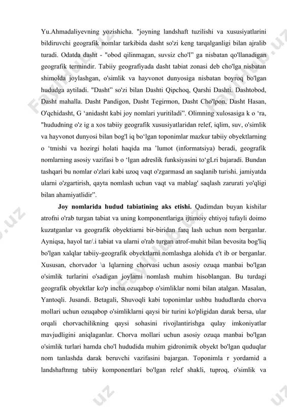 ish mumkin. e'tiborli tomoni shuki. kishilar geografik obyektlarni nomlashda hududdagi foydali o'simlik va hayvonot turfarini aniq belgilashga harakat qilishgan. shuning uchun, mahalliy xalq tomonidan geografik obyektlarga berilgan nomlarning ma'no-mazmunini aniqlamasdan, o'simlik va hayvonot olami turlaridan maqsadli foydalanish va tabiatning hududiy qonuniyatlarini tushinish ancha qiyin bo'ladi. taniqli geograf olim yu.ahmadaliyevning yozishicha. "joyning landshaft tuzilishi va xususiyatlarini bildiruvchi geografik nomlar tarkibida dasht so'zi keng tarqalganligi bilan ajralib turadi. odatda dasht - "obod qilinmagan, suvsiz cho'l” ga nisbatan qo'llanadigan geografik termindir. tabiiy geografiyada dasht tabiat zonasi deb cho'lga nisbatan shimolda joylashgan, o'simlik va hayvonot dunyosiga nisbatan boyroq bo'lgan hududga aytiladi. "dasht” so'zi bilan dashti qipchoq, qarshi dashti. dashtobod, dasht mahalla. dasht pandigon, dasht tegirmon, dasht cho'lpon, dasht hasan, o'qchidasht, g ‘anidasht kabi joy nomlari yuritiladi”. olimning xulosasiga k o ‘ra, "hududning o'z ig a xos tabiiy geografik xususiyatlaridan relef, iqlim, suv, o'simlik va hayvonot dunyosi bilan bog'l iq bo‘lgan toponimlar mazkur tabiiy obyektlarning …
