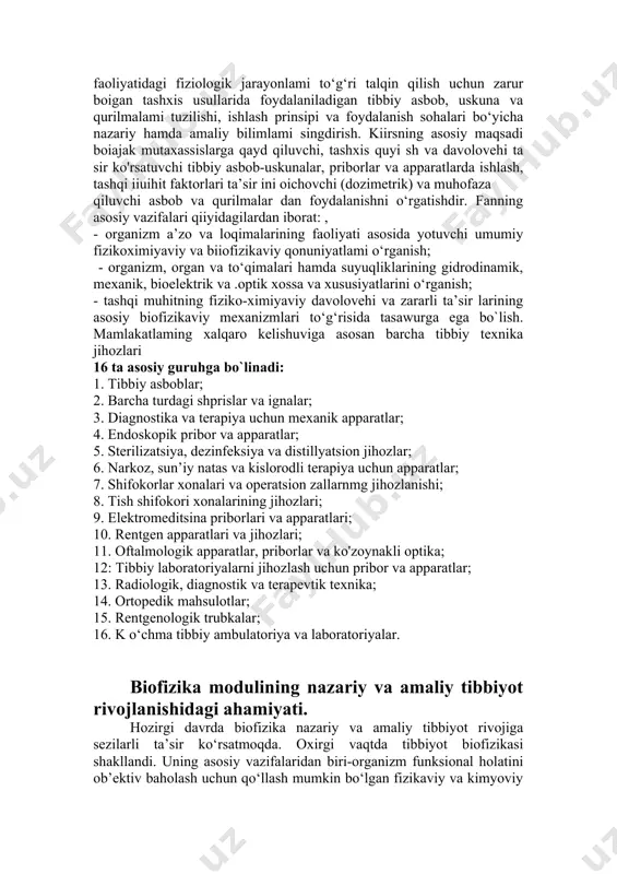 fizik xossalari ham tibbiyotda keng qo‘llaniladi. hozirgi davrda sun’iy tishlar, turli bioprotezlarni yasash uchun ham ushbu materiallarning fizikaviy xossalarini bilish kerak. tibbiyot oliy o‘quv yurtlarida o‘qitiladigan nazariy fanlar tizimida biofizika alohida o‘rin tutadi. u aniq fanlar va biologik va tibbiyot fanlari orasidagi ko‘prik vazifasini o‘taydi. aniq fanlar bo‘lajak shifokorlarda maxsus fikrlashni shakllantiradi. bu esa, o‘z navbatida inson organizmidagi norma va patologiyadagi qonuniyatlarni chuqurroq tushunishga yordam beradi. biofizika modulining vazifalari. hozirgi zamonaviy tibbiyotning yutuqlari ko‘p jihatdan fizika, texnika va yangi texnologiyalardagi muvaffaqiyatlarga asoslangan. inson organizmidagi barcha kasalliklaming tabiati, kelib chiqish sabablari va davolanish mexanizmlari asosan biofizikaviy tushunchalar asosida tushuntiriladi. bizga biofizika kursidan ma’lumki inson organizmida sodir boiadigan mikrojarayonlardan tashqari, xuddi jonsiz tabiatdagi kabi molekulyar jarayonlar ham sodir boiadi va ular biologik sistemalaming holatini xarakterlaydi, yuqorida kotsatilgan ma’lumotlarga ilmiy asoslangan va zamonaviy tibbiyotning keskin rivojlanishiga tayangan holda oliy ta’lim tizimi islohoti, fan talim ini ishlab chiqarish sifatini jahon standartlari talabi asosida yaxshilash, …