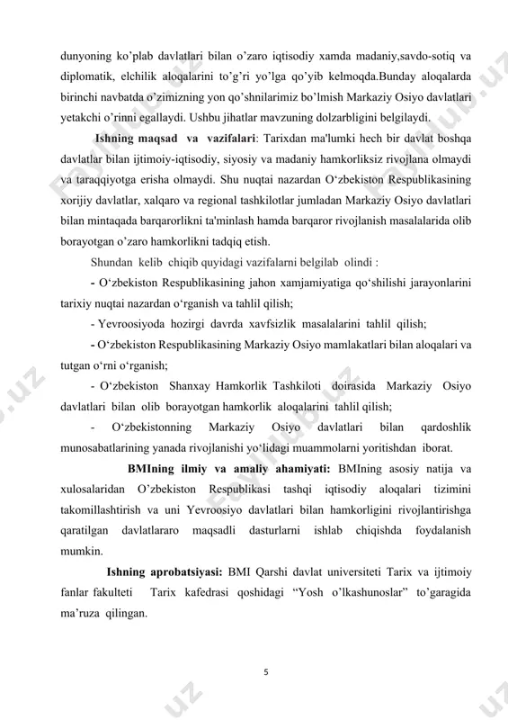 l, xulosa, adabiyotlar ro’yxati hamda ilovalardan tarkib topgan bo’lib, 81 sahifani tashkil etadi. ι bob. o’zbekistonda xalqaro hamkorlik jarayonlari 1.1 mustaqil o‘zbekistonning jahon hamjamiyatidagi o‘ziga xos o‘rni. 1991 yil 31 avgust - o’zbekiston respublikasi mustaqilligining rasmiy e’lon qilingan kun – davlatimizning xalqaro hamjamiyatga keng ko’lamli va dinamik integrastiyasi boshlangan sana hisoblanadi. bugungi kunda o’zbekiston dunyoning 130 dan ortiq mamlakati bilan diplomatik aloqalar o’rnatgan. toshkentda 45 ta xorijiy davlatning elchixonalari, 8 ta faxriy konsulxona, 11 ta xalqaro tashkilotlarning vakolatxonalari, 5 ta xalqaro moliyaviy tashkilotlarning vakolatxonalari, 3 ta diplomatik mavqega ega bo’lgan savdo vakolatxonalari faoliyat olib bormoqda. bugungi kunda xorijiy mamlakat va xalqaro tashkilotlarda o’zbekiston respublikasining 46 ta diplomatik va konsullik vakolatxonalari faoliyat ko’rsatmoqda. o’zbekiston 100 dan ortiq xalqaro tashkilotlarga a’zo bo’lib, turli xil ko’p tomonlama hamkorlik tuzilmalari bilan aloqalarni rivojlantirmoqda. mamlakat tashqi siyosiy faoliyati kontseptsiyasiga muvofiq, o’zbekiston tashqi siyosatining asosiy ustuvor yo’nalishi markaziy osiyo mintaqasi bo’lib, mamlakatning hayotiy muhim manfaatlari bu …