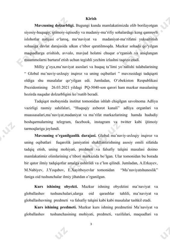 ili sifatida tadqiq etish, uning mohiyati, predmeti va falsafiy talqini masalasi doimo mamlakatimiz olimlarining e’tibori markazida bo’lgan. ular tomonidan bu borada bir qator ilmiy tadqiqotlar amalga oshirildi va e’lon qilindi. jumladan, a.erkayev, m.nabiyev, j.yoqubov, e.xayitboyevlar tomonidan “ma’naviyatshunoslik” faniga oid tushunchalar ilmiy jihatdan o’rganilgan. kurs ishining obyekti. mazkur ishning obyektini ma’naviyat va globallashuv tushunchalari,ularga oid qarashlar tahlili, ma’naviyat va globallashuvning predmeti va falsafiy talqini kabi kabi masalalar tashkil etadi. kurs ishining predmeti. mazkur kurs ishning predmetini ma’naviyat va globallashuv tushunchasining mohiyati, predmeti, vazifalari, maqsadlari va funksiyalari hamda jamiyat jamiyat hayotida tutgan muhim o’rnini o’rganish tashkil etadi. tadqiqotning maqsadi: global ma’naviy-axloqiy inqiroz va uning oqibatlari mavzusini tadqiq etishdan ko’zlangan maqsad birinchi navbatda mazkur tushunchaning mazmun-mohiyatini o’rganish, uning jamiyat va millat hayottida tutgan o’rnini ilmiy jihatdan tahlil qilish, globallashuv jarayonlari natijasida yuzaga kelayotgan ma’naviyat bilan bog’liq muammolarga yechim topishdagi ahamiyatini ko’rsatib berish tadqiqotning asosiy maqsadi hisoblanadi. kurs ishining tuzilishi. kurs ishi kirish, ikki …