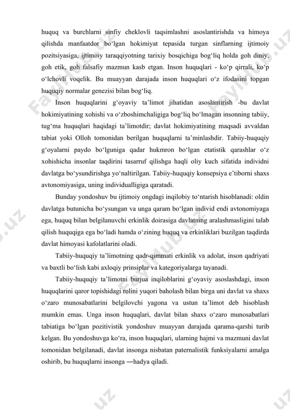 erkinlik va adolat, inson qadriyati va baxtli bo‘lish kabi axloqiy prinsiplar va kategoriyalarga tayanadi. tabiiy-huquqiy ta’limotni burjua inqiloblarini g‘oyaviy asoslashdagi, inson huquqlarini qaror topishidagi rolini yuqori baholash bilan birga uni davlat va shaxs o‘zaro munosabatlarini belgilovchi yagona va ustun ta’limot deb hisoblash mumkin emas. unga inson huquqlari, davlat bilan shaxs o‘zaro munosabatlari tabiatiga bo‘lgan pozitivistik yondoshuv muayyan darajada qarama-qarshi turib kelgan. bu yondoshuvga ko‘ra, inson huquqlari, ularning hajmi va mazmuni davlat tomonidan belgilanadi, davlat insonga nisbatan paternalistik funksiyalarni amalga oshirib, bu huquqlarni insonga ―hadya qiladi. bu yondoshuvlarning qarama-qarshiligi yuz yillar davomida kuzatiladi va hozir ham mavjud. ular ilmiy bahslar sohasida to‘qnashmaydi va hozirgi zamon davlatlarining konstitutsiyalarida o‘z ifodasini topadi. masalan, aqsh, fransiya, italiya, ispaniya konstitutsiyalarida inson huquqlarining tabiiy-huquqiy konsepsiya-si, avstriya konstitutsiyasida - pozitivistik konsepsiya aks etgan. shu bilan birga inson huquqlari tabiatiga bo‘lgan ikki yondoshuvdagi farqlar muayyan aniqlik kiritishni talab qiladi. eng avvalo, davlat hokimiyatini inson huquqlari bilan cheklashni uning …