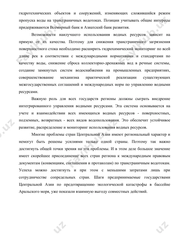 ротехнических объектов и сооружений, изменяющих сложившийся режим пропуска воды на трансграничных водотоках. позиции учитывать общие интересы придерживаются всемирный банк и азиатский банк развития. возможности наилучшего использования водных ресурсов зависит на прямую от их качества. поэтому для снижения трансграничного загрязнения поверхностного стока необходимо расширить гидрохимический мониторинг по всей длине рек в соответствии с международными нормативами и стандартами по качеству воды, снижение сброса коллекторно-дренажных вод в речные системы, создание замкнутых систем водоснабжения на промышленных предприятиях, совершенствование механизма практической реализации существующих межгосударственных соглашений и международных норм по управлению водными ресурсами. важную роль для всех государств регионы должны сыграть внедрение интегрированного управления водными ресурсами. эта система основывается на учете и взаимодействии всех имеющихся водных ресурсов - поверхностных, подземных, возвратных - всех видов водопользования. это обеспечит устойчивое развитие, распределение и мониторинг использования водных ресурсов. многие проблемы стран центральной азии имеют региональный характер и немогут быть решены усилиями только одной страны. поэтому так важно достигнуть общей …