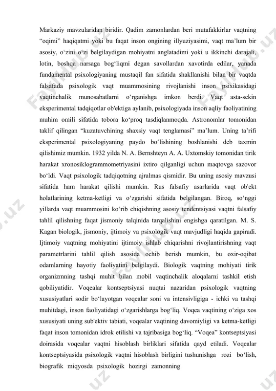 psixologik tadqiqotning ajralmas qismidir. bu uning asosiy mavzusi sifatida ham harakat qilishi mumkin. rus falsafiy asarlarida vaqt ob'ekt holatlarining ketma-ketligi va o‘zgarishi sifatida belgilangan. biroq, so‘nggi yillarda vaqt muammosini ko‘rib chiqishning asosiy tendentsiyasi vaqtni falsafiy tahlil qilishning faqat jismoniy talqinida tarqalishini engishga qaratilgan. m. s. kagan biologik, jismoniy, ijtimoiy va psixologik vaqt mavjudligi haqida gapiradi. ijtimoiy vaqtning mohiyatini ijtimoiy ishlab chiqarishni rivojlantirishning vaqt parametrlarini tahlil qilish asosida ochib berish mumkin, bu oxir-oqibat odamlarning hayotiy faoliyatini belgilaydi. biologik vaqtning mohiyati tirik organizmning tashqi muhit bilan mobil vaqtinchalik aloqalarni tashkil etish qobiliyatidir. voqealar kontseptsiyasi nuqtai nazaridan psixologik vaqtning xususiyatlari sodir bo‘layotgan voqealar soni va intensivligiga - ichki va tashqi muhitdagi, inson faoliyatidagi o‘zgarishlarga bog‘liq. voqea vaqtining o‘ziga xos xususiyati uning sub'ektiv tabiati, voqealar vaqtining davomiyligi va ketma-ketligi faqat inson tomonidan idrok etilishi va tajribasiga bog‘liq. “voqea” kontseptsiyasi doirasida voqealar vaqtni hisoblash birliklari sifatida qayd etiladi. voqealar kontseptsiyasida psixologik vaqtni hisoblash birligini tushunishga …
