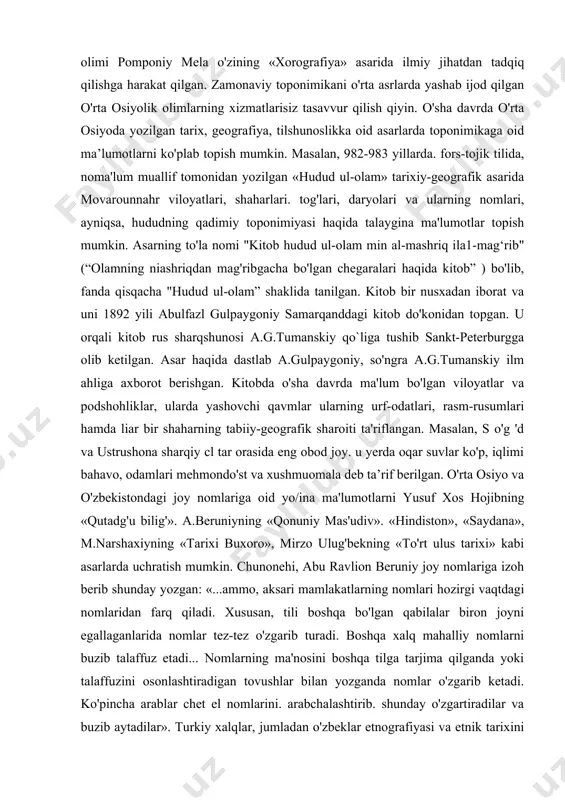 alqin qilingan. unda ko'pincha obyektning real alomatlari, geografik o'rni va hokazo inobatga olingan. qadimgi va dastlabki ma'lumotlarni geradotni «tarix», strabonni «geografiya», arrian, plutarx, kvint kursiy ruf kabi qadimgi dunyo olimlari asarlarida uchratish mumkin. masalan, geradot o'z asarlarida mamlakatlar, shaharlar, dengizlar, daryolar nomlarining ma'nosini tushuntirib berishga harakat qilgan. antik dunyo mualliflari geografik nomlarni, kishi ismlarini mavjud bo'lgan nomlash qonuniyatlarni va ularning o'zaro aloqadorligini aniqlamasdan asosan etimologik jihatdan izohlashgan. natijada, toponimik ma'lumotlar garchi qiziqarli bo'lsa ham, ammo, ilmiy asosga ega bo`lmagan. toponimik axborotni ishonchli manba sifatida, ilk bor milodiy i asrda ispan antik olimi pomponiy mela o'zining «xorografiya» asarida ilmiy jihatdan tadqiq qilishga harakat qilgan. zamonaviy toponimikani o'rta asrlarda yashab ijod qilgan o'rta osiyolik olimlarning xizmatlarisiz tasavvur qilish qiyin. o'sha davrda o'rta osiyoda yozilgan tarix, geografiya, tilshunoslikka oid asarlarda toponimikaga oid ma’lumotlarni ko'plab topish mumkin. masalan, 982-983 yillarda. fors-tojik tilida, noma'lum muallif tomonidan yozilgan «hudud ul-olam» tarixiy-geografik asarida movarounnahr viloyatlari, shaharlari. tog'lari, …