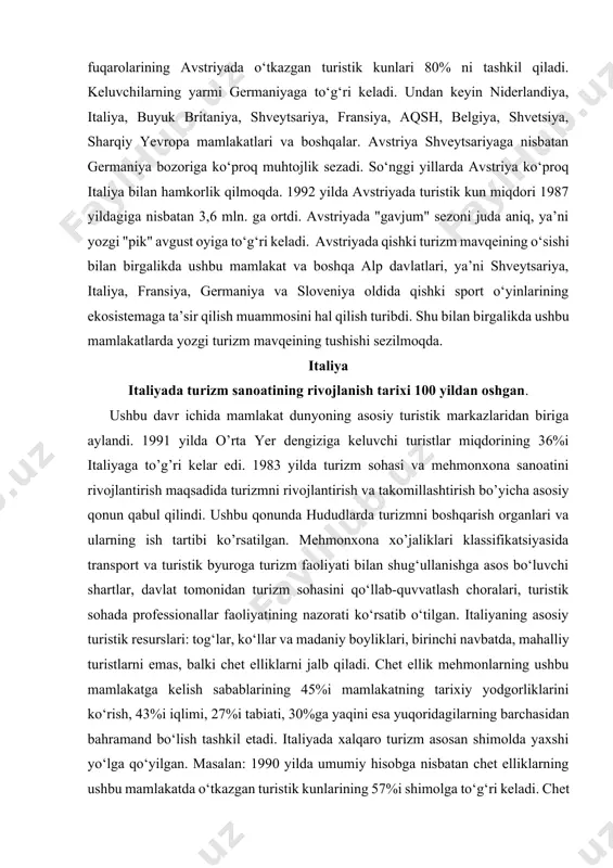 italiyaga to’g’ri kelar edi. 1983 yilda turizm sohasi va mehmonxona sanoatini rivojlantirish maqsadida turizmni rivojlantirish va takomillashtirish bo’yicha asosiy qonun qabul qilindi. ushbu qonunda hududlarda turizmni boshqarish organlari va ularning ish tartibi ko’rsatilgan. mehmonxona xo’jaliklari klassifikatsiyasida transport va turistik byuroga turizm faoliyati bilan shug‘ullanishga asos bo‘luvchi shartlar, davlat tomonidan turizm sohasini qo‘llab-quvvatlash choralari, turistik sohada professionallar faoliyatining nazorati ko‘rsatib o‘tilgan. italiyaning asosiy turistik resurslari: tog‘lar, ko‘llar va madaniy boyliklari, birinchi navbatda, mahalliy turistlarni emas, balki chet elliklarni jalb qiladi. chet ellik mehmonlarning ushbu mamlakatga kelish sabablarining 45%i mamlakatning tarixiy yodgorliklarini ko‘rish, 43%i iqlimi, 27%i tabiati, 30%ga yaqini esa yuqoridagilarning barchasidan bahramand bo‘lish tashkil etadi. italiyada xalqaro turizm asosan shimolda yaxshi yo‘lga qo‘yilgan. masalan: 1990 yilda umumiy hisobga nisbatan chet elliklarning ushbu mamlakatda o‘tkazgan turistik kunlarining 57%i shimolga to‘g‘ri keladi. chet ellik mehmonlarni qabul qilish bo‘yicha 1-o‘rinda venetto shahri turadi. u keluvchilarning 20%ini qabul qiladi. undan keyin toskana va alto-adidje shaharlari …