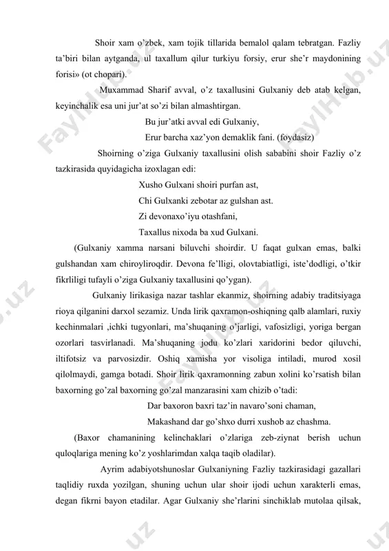 lshandan xam chiroyliroqdir. devona fe’lligi, olovtabiatligi, iste’dodligi, o’tkir fikrliligi tufayli o’ziga gulxaniy taxallusini qo’ygan). gulxaniy lirikasiga nazar tashlar ekanmiz, shoirning adabiy traditsiyaga rioya qilganini darxol sezamiz. unda lirik qaxramon-oshiqning qalb alamlari, ruxiy kechinmalari ,ichki tugyonlari, ma’shuqaning o’jarligi, vafosizligi, yoriga bergan ozorlari tasvirlanadi. ma’shuqaning jodu ko’zlari xaridorini bedor qiluvchi, iltifotsiz va parvosizdir. oshiq xamisha yor visoliga intiladi, murod xosil qilolmaydi, gamga botadi. shoir lirik qaxramonning zabun xolini ko’rsatish bilan baxorning go’zal baxorning go’zal manzarasini xam chizib o’tadi: dar baxoron baxri taz’in navaro’soni chaman, makashand dar go’shxo durri xushob az chashma. (baxor chamanining kelinchaklari o’zlariga zeb-ziynat berish uchun quloqlariga mening ko’z yoshlarimdan xalqa taqib oladilar). ayrim adabiyotshunoslar gulxaniyning fazliy tazkirasidagi gazallari taqlidiy ruxda yozilgan, shuning uchun ular shoir ijodi uchun xarakterli emas, degan fikrni bayon etadilar. agar gulxaniy she’rlarini sinchiklab mutolaa qilsak, bunday gazallari xam taqlidiy emasligini, shoxga baxs yuritib, o’z shaxsiy xayotini ifodalaganini ko’ramiz. jumladan, gulxaniy o’marxonning o’z siyosiy maqsadlarini, xonlik …