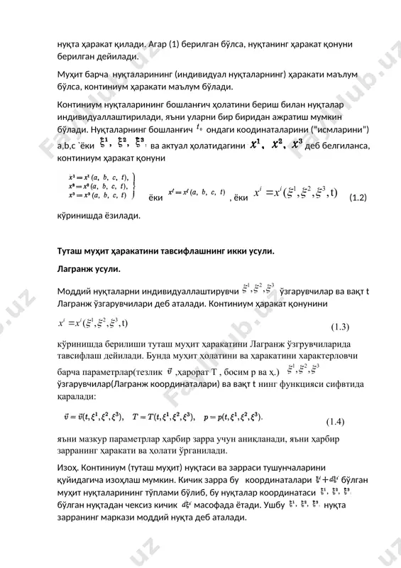 ракат қонунини (1.3) кўринишда берилиши туташ муҳит ҳаракатини лагранж ўзгрувчиларида тавсифлаш дейилади. бунда муҳит ҳолатини ва ҳаракатини характерловчи барча параметрлар(тезлик ,ҳарорат t , босим p ва ҳ.) ўзгарувчилар(лагранж координаталари) ва вақт t нинг функцияси сифвтида қаралади: (1.4) яъни мазкур параметрлар ҳарбир зарра учун аниқланади, яъни ҳарбир зарранинг ҳаракати ва ҳолати ўрганилади. изоҳ. континиум (туташ муҳит) нуқтаси ва зарраси тушунчаларини қуйидагича изоҳлаш мумкин. кичик зарра бу координаталари бўлган муҳит нуқталарининг тўплами бўлиб, бу нуқталар координатаси бўлган нуқтадан чексиз кичик масофада ётади. ушбу нуқта зарранинг маркази моддий нуқта деб аталади. эйлер усули. бу усулда муҳит ҳолатини ва ҳаракатини характерловчи барча параметрлар қаралаётган соҳадаги геометрик нуқтада аниқланади, яъни фазовий координаталар ва вақтнинг функцияси сифатида қаралади: (1.5) ўзгарувчилар ва вақт t эйлер ўзгарувчилари (эйлер координаталари) деб аталади. ҳаракат ушбу икки усулдан бирида тавсифланган бўлса, иккинчисидаги тавсифлашни олиш мумкин. шу маънода бу усулларни эквивалент дейиш мумкин. лагранж усулидан эйлер усулига ўтиш. ҳаракат лагранж усулида тавсифланганда …
