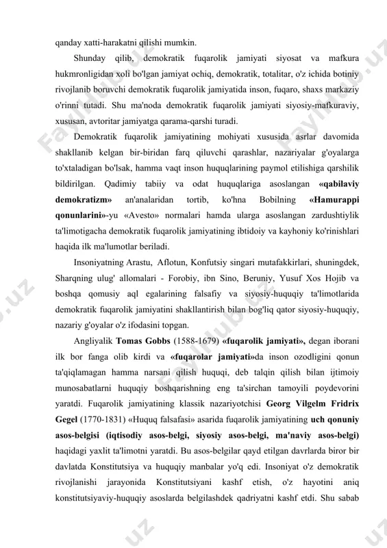 ati», degan iborani ilk bor fanga olib kirdi va «fuqarolar jamiyati»da inson ozodligini qonun ta'qiqlamagan hamma narsani qilish huquqi, deb talqin qilish bilan ijtimoiy munosabatlarni huquqiy boshqarishning eng ta'sirchan tamoyili poydevorini yaratdi. fuqarolik jamiyatining klassik nazariyotchisi georg vilgelm fridrix gegel (1770-1831) «huquq falsafasi» asarida fuqarolik jamiyatining uch qonuniy asos-belgisi (iqtisodiy asos-belgi, siyosiy asos-belgi, ma'naviy asos-belgi) haqidagi yaxlit ta'limotni yaratdi. bu asos-belgilar qayd etilgan davrlarda biror bir davlatda konstitutsiya va huquqiy manbalar yo'q edi. insoniyat o'z demokratik rivojlanishi jarayonida konstitutsiyani kashf etish, o'z hayotini aniq konstitutsiyaviy-huquqiy asoslarda belgilashdek qadriyatni kashf etdi. shu sabab hozirgi demokratik fuqarolik jamiyatini aynan mazkur qadriyatlarsiz tasavvur qilish mumkin emas. ushbu demokratik omil fuqarolik jamiyatining yana bir – to'rtinchi (aslida birinchi) konstitutsiyaviy – asos belgisini tayin etdi. ma'lumki, zamonaviy jamiyatning siyosiy-ijtimoiy instituti bo'lmish davlat maqomi, avvalo, uning konstitutsiyasida ifodasini topadi. davlatning konstitutsiyaviy maqomi jamiyat maqomining belgilaydi. oddiy so'z bilan aytganda, davlat qanday bo'lsa, jamiyat ham shunday bo'ladi. …