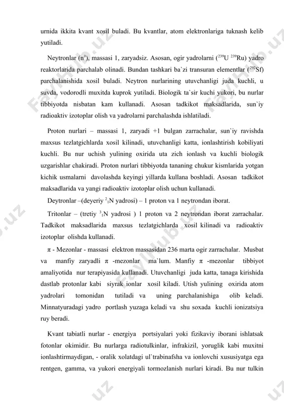 maliyotida nur terapiyasida kullanadi. utuvchanligi juda katta, tanaga kirishida dastlab protonlar kabi siyrak ionlar xosil kiladi. utish yulining oxirida atom yadrolari tomonidan tutiladi va uning parchalanishiga olib keladi. minnatyuradagi yadro portlash yuzaga keladi va shu soxada kuchli ionizatsiya ruy beradi. kvant tabiatli nurlar - energiya portsiyalari yoki fizikaviy iborani ishlatsak fotonlar okimidir. bu nurlarga radiotulkinlar, infrakizil, yoruglik kabi muxitni ionlashtirmaydigan, - oralik xolatdagi ul`trabinafsha va ionlovchi xususiyatga ega rentgen, gamma, va yukori energiyali tormozlanish nurlari kiradi. bu nur tulkin tabiatli. kvant energiyasi ortib borgan sari nurning tulkin uzunligi kiskaradi, utuvchanligi ortib boradi. ul`trabinafsha nurlarning kiska tulkinli kismi ionlashtirish xususiyatiga ega, u tukimalarda bir-ikki mmga utadi. rentgen va gamma kvantlar energiyasi ancha katta, tulkin uzunligi kiska tukimalarda 5-10 sm va undan chukur masofaga uta oladi. kvant nurlari muxit atomlari elektronlariga duch kelib ularda yutiladi va bu elektronlarga nur tabiatini baxsh etdi. rentgen yoki gamma kvantni yutgan elektronlar muxit atomlarini β zarracha …