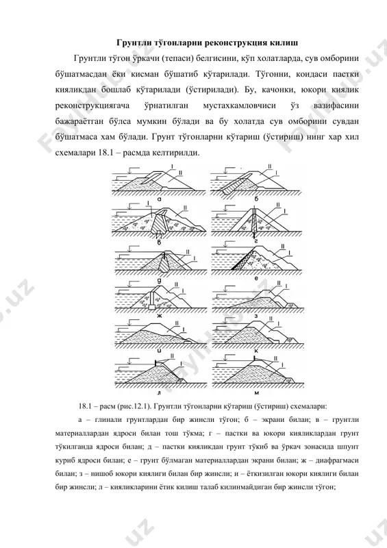ини устига тўкилади, пасткиси эса тикрок килинади (18.1, и – расм). кумли грунтлардан курилган бир жинсли тўгонлар, качонки уларнинг дренажларидан кейинчалик фойдаланиб бўлмайдиган бўлса, янги дренаж курилиб пастки кияликдан ўстирилади (18.1, к – расм). тўгонларни унчалик кўп бўлмаган (бир неча метрга) ўстирилишда ўркачдан пастга караб кенгайиб борадиган бетонли девор ёки парапед куриш мумкин, бундай иш косонсой тўгонида бир вактларда килинган (18.1, л – расм). таджен тўгони ўркачи пастки киялиги тикрок килиниб, кўшимча грунт тўкилиб ўстирилган. бундай холатда парапет курса хам бўлади (18.1, м – расм). парапет ёки шпунтларни юкорида тилга олинган тўгонларни ўстириш усуллари билан комбинацияси хам амалда кўлланилиши мумкин. шундай килиб тўгонларни ўстириш иши технологиясини яхшилаш максадида, грунт тўгонларни пастки киялигидан бошлаб ўстирилиб борилса яхши бўлади. бунда юкори киялик иложи борича тикрок олинади. контакт сиртидаги ўсимлик катлами олиб ташланиб сирт ўйик-ўйик килинади, бунда биринчи навбатда тўгон танаси билан тўкиладиган грунт ораси яхши туташади. дренаж тизими, иложи борича ўзгартирилмасдан колдирилади, …