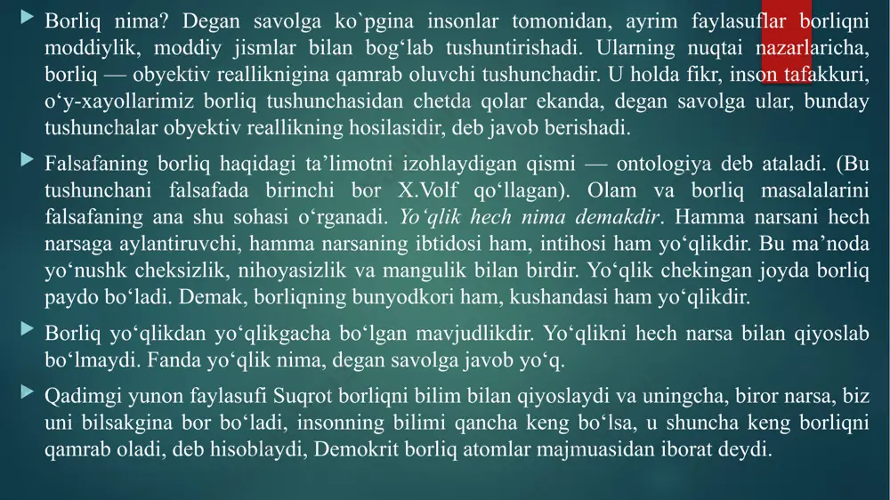 umumiylikki, u hamma narsaning asosida yotadi, demak, borliq hamma narsaning asosidir. yevropada o‘tgan olimlar david yum va jorj berkli borliqni sezgilarimiz majmuasi, deb talqin etishgan. gegel esa borliqni mavhumlik, mutlaq ruhning namoyon bulishi, deb ta’riflaydi. ko‘pgina naturfalsafiy qarashlarda borliqni hozirgi zamon bilan, ya’ni shu aktual olamga bog‘lab tushuntirdilar. aslida, borliq keng falsafiy tushuncha bo‘lib o‘ziga butun mavjudlikni, uning o‘tmishi, hozir va kelajagini ham qamrab oladi. materialistik adabiyotlarda borliqni obyektiv reallik bilan, materiya bilan aynanlashtirib tushuntirishadi. borliq o‘ziga obyektiv va subyektiv reallikni, mavjud bo‘lgan va mavjud bo‘ladigan olamlarni, moddiylik va ma’naviylikni, o‘tmish va kelajakni, o‘lim va hayotni, ruh va jismni qamrab oluvchi umumiy tushunchadir. atrofimizdagi odam,olam, tabiat, ja’miyat, tafakkur, g‘oyalar, o’y-hayollarimiz barchasi birday mavjuddir, ular turli tarzda va shakllarda namoyon bo‘lib, hammasi mavjudlik belgisi ostida umumlashib, borliq tushunchasiga kiradi. an’anaviy falsafiy qarashlarda borliqning uchta sohasi ajratib ko‘rsatiladi. ularga: tabiat borlig‘i, jamiyat borlig‘i, ong borlig‘i kiradi. tabiat borlig‘i odatda tabiatdagi narsalar (jismlar), …