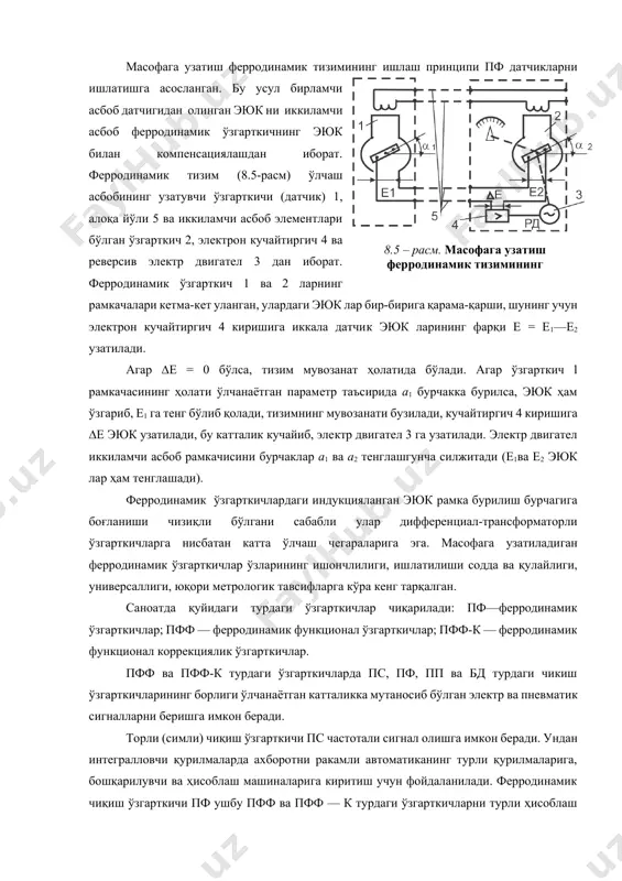 есиб ўтган ўтказгичи узунлиги;rўр — рамкачанинг ўртача радиуси; φ — рамкачанинг бурилиш бурчаги. рамкача ўрамлари сони ва магнит индукцияси ўзгармас бўлганда, ферродинамик ўзгарткич катталиги ер бурилиш бурчаги ёки ўлчанаётган параметр қийматига мутаносиб, яъни ep=k*φ, (8.4) бу ерда, к — ўзгартириш коэффициенти. магнит оқимининг катталиги бошмоқ 2 ва қўзғалувчан плунжер 7 орасидаги масофага боғлиқ бўлгани сабабли, paмкача ва силжиш чулғами эюк ини ҳаво оралиғини ростлаш йўли билан ўзгартириш мумкин. масофага узатиш ферродинамик тизимининг ишлаш принципи пф датчикларни ишлатишга асосланган. бу усул бирламчи асбоб датчигидан олинган эюк ни иккиламчи асбоб ферродинамик ўзгарткичнинг эюк билан компенсациялашдан иборат. ферродинамик тизим (8.5-расм) ўлчаш асбобининг узатувчи ўзгарткичи (датчик) 1, алоқа йўли 5 ва иккиламчи асбоб элементлари бўлган ўзгарткич 2, электрон кучайтиргич 4 ва реверсив электр двигател 3 дан иборат. ферродинамик ўзгарткич 1 ва 2 ларнинг рамкачалари кетма-кет уланган, улардаги эюк лар бир-бирига қарама-қарши, шунинг учун электрон кучайтиргич 4 киришига иккала датчик эюк ларининг фарқи е = …