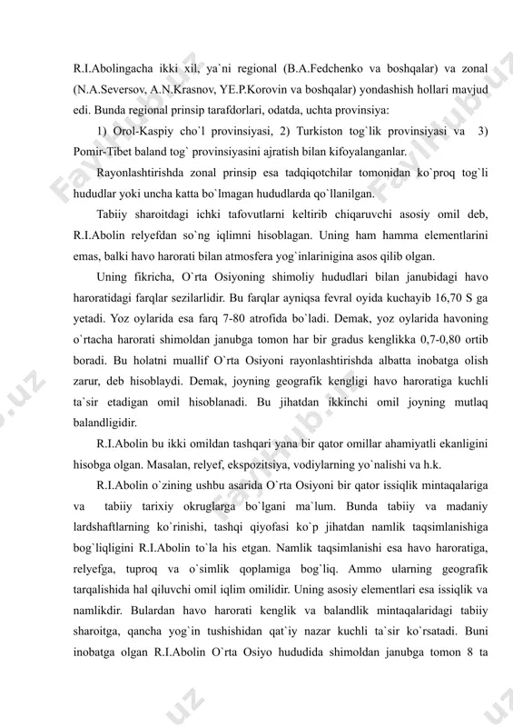 geografik jihatdan ichki tafovutlarini aniqlashda, r.i.abolingacha ikki xil, ya`ni regional (b.a.fedchenko va boshqalar) va zonal (n.a.seversov, a.n.krasnov, ye.p.korovin va boshqalar) yondashish hollari mavjud edi. bunda regional prinsip tarafdorlari, odatda, uchta provinsiya: 1) orol-kaspiy cho`l provinsiyasi, 2) turkiston tog`lik provinsiyasi va 3) pomir-tibet baland tog` provinsiyasini ajratish bilan kifoyalanganlar. rayonlashtirishda zonal prinsip esa tadqiqotchilar tomonidan ko`proq tog`li hududlar yoki uncha katta bo`lmagan hududlarda qo`llanilgan. tabiiy sharoitdagi ichki tafovutlarni keltirib chiqaruvchi asosiy omil deb, r.i.abolin relyefdan so`ng iqlimni hisoblagan. uning ham hamma elementlarini emas, balki havo harorati bilan atmosfera yog`inlarinigina asos qilib olgan. uning fikricha, o`rta osiyoning shimoliy hududlari bilan janubidagi havo haroratidagi farqlar sezilarlidir. bu farqlar ayniqsa fevral oyida kuchayib 16,70 s ga yetadi. yoz oylarida esa farq 7-80 atrofida bo`ladi. demak, yoz oylarida havoning o`rtacha harorati shimoldan janubga tomon har bir gradus kenglikka 0,7-0,80 ortib boradi. bu holatni muallif o`rta osiyoni rayonlashtirishda albatta inobatga olish zarur, deb hisoblaydi. demak, joyning …