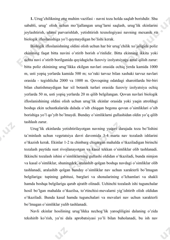 ’simliklar, shuningdek, aralashib qolgan boshqa navdagi o’simliklar olib tashlanadi, aralashib qolgan bunday o’simliklar nav uchun xarakterli bo’lmagan belgilariga: tupining gabitusi, barglari va shonalarining o’lchamlari va shakli hamda boshqa belgilariga qarab ajratib olinadi. uchinchi tozalash ishi tugunchalar hosil bo’lgan mahalda o’tkazilsa, to’rtinchisi-mevalarni yig’ishtirib olish oldidan o’tkaziladi. bunda kasal hamda tugunchalari va mevalari nav uchun xarakterli bo’lmagan o’simliklar yulib tashlanadi. navli ekinlar hosilining urug’likka nechog’lik yaroqliligini dalaning o’zida tekshirib ko’rish, ya’ni dala aprobatsiyasi yo’li bilan baholanadi, bu ish nav tozalash yumushlari o’tkazilganidan keyin mevalar fiziologik jihatdan yetilgan mahalda olib boriladi. 2. bir ekin ekib olinganidan keyin o’sha joyning o’ziga yana shu ekinni urug’likka ekishga yo’l qo’yilmaydi, chunki bunda o’simliklarning kasallanishi zo’rayib, hosili kamayib ketishidan tashqari nav biologik jihatdan ifloslanishi mumkin, sababi shuki, oldingi yilda qolib ketgan mevalarning urug’lari unib chiqib, ekinga aralashib qolishi mumkin. poliz ekinlari urug’chiligida dastlabki urug’ materialining sifatiga katta ahamiyat beriladi. elita ekinlari uchun faqat 1-nav toifasiga mansub urug’lardan, …