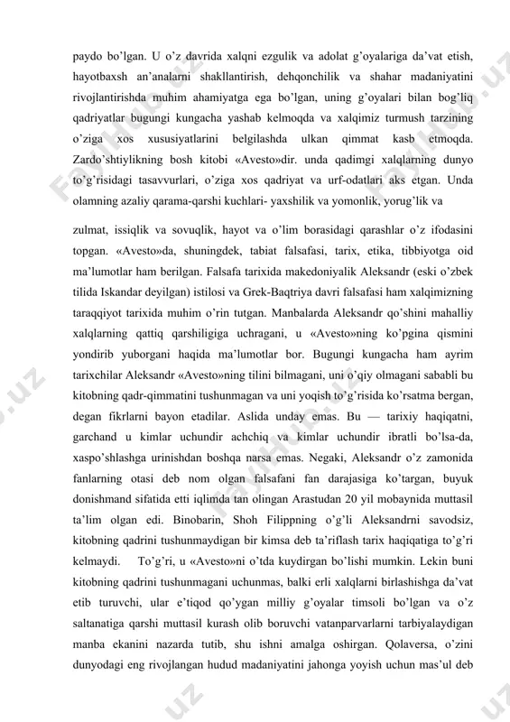 an fikrlarni bayon etadilar. aslida unday emas. bu — tarixiy haqiqatni, garchand u kimlar uchundir achchiq va kimlar uchundir ibratli bo’lsa-da, xaspo’shlashga urinishdan boshqa narsa emas. negaki, aleksandr o’z zamonida fanlarning otasi deb nom olgan falsafani fan darajasiga ko’targan, buyuk donishmand sifatida etti iqlimda tan olingan arastudan 20 yil mobaynida muttasil ta’lim olgan edi. binobarin, shoh filippning o’g’li aleksandrni savodsiz, kitobning qadrini tushunmaydigan bir kimsa deb ta’riflash tarix haqiqatiga to’g’ri kelmaydi. to’g’ri, u «avesto»ni o’tda kuydirgan bo’lishi mumkin. lekin buni kitobning qadrini tushunmagani uchunmas, balki erli xalqlarni birlashishga da’vat etib turuvchi, ular e’tiqod qo’ygan milliy g’oyalar timsoli bo’lgan va o’z saltanatiga qarshi muttasil kurash olib boruvchi vatanparvarlarni tarbiyalaydigan manba ekanini nazarda tutib, shu ishni amalga oshirgan. qolaversa, o’zini dunyodagi eng rivojlangan hudud madaniyatini jahonga yoyish uchun mas’ul deb bilgan, to’g’rirog’i, o’sha madaniyatdan boshqasini tan olmagan mashhur jahongir uchun zabt etilgan xalqning «avesto»dek buyuk kitobi bo’lishi kutilmagan hol edi. u, yuqorida …