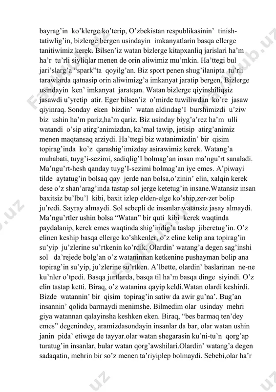 ler aqlawimiz kerek. watanimiz bayrag’in ko’klerge ko’terip, o’zbekistan respublikasinin’ tinish-tatiwlig’in, bizlerge bergen usindayin imkanyatlarin basqa ellerge tanitiwimiz kerek. bilsen’iz watan bizlerge kitapxanliq jarislari ha’m ha’r tu’rli siyliqlar menen de orin aliwimiz mu’mkin. ha’ttegi bul jari’slarg’a “spark”ta qoyilg’an. biz sport penen shug’ilanipta tu’rli tarawlarda qatnasip orin aliwimizg’a imkanyat jaratip bergen. bizlerge usindayin ken’ imkanyat jaratqan. watan bizlerge qiyinshiliqsiz jasawdi u’yretip atir. eger bilsen’iz o’mirde tuwiliwdan ko’re jasaw qiyinraq. sonday eken bizdin’ watan aldindag’i burshimizdi u’ziw biz ushin ha’m pariz,ha’m qariz. biz usinday biyg’a’rez ha’m ulli watandi o’sip atirg’animizdan, ka’mal tawip, jetisip atirg’animiz menen maqtansaq arziydi. ha’ttegi biz watanimizdin’ bir qisim topirag’inda ko’z qarashig’imizday asirawimiz kerek. watang’a muhabati, tuyg’i-sezimi, sadiqlig’i bolmag’an insan ma’ngu’rt sanaladi. ma’ngu’rt-hesh qanday tuyg’i-sezimi bolmag’an iye emes. a’piwayi tilde aytatug’in bolsaq qay jerde nan bolsa,o’zinin’ elin, xalqin kerek dese o’z shan’arag’inda tastap sol jerge ketetug’in insane.watansiz insan baxitsiz bu’lbu’l kibi, baxit izlep elden-elge ko’ship,zer-zer bolip ju’redi. sayray almaydi. sol …