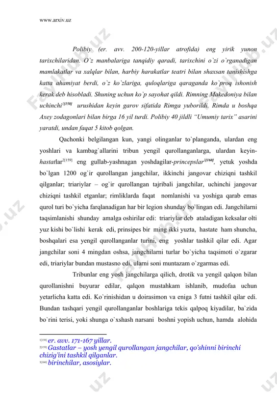 bundan tashqari yengil qurollanganlar boshlariga tekis qalpoq kiyadilar, ba`zida bo`rini terisi, yoki shunga o`xshash narsani boshni yopish uchun, hamda alohida boshliqlarga bu belgi bo`yicha janglarda botir bo`lganlarni yalqovlardan ajratish imkoniyatini berish uchun edi. nayza [161]ning yog`och sopi odatda ikki lokt [162] va qalinligi bir dyuym edi. uning uchini uzunligini pyaden bo`lib shunday ingichka va o`tkirlangan ediki, birinchi zarbadan keyin albatta qayrilar edi, chunki raqib uni qaytib otmasligi uchun, qaysiki drotikdan har ikki tomon foydalanishi mumkin edi. ikkinchi yoshdagi hastat deb ataladigan jangchilarga to`la qurol-yarog`da yurishga buyruq beriladi. uning tarkibida eng avvalo kengligi yassi qismiga ikki yarim fut, uzunligi 4 fut bo`lgan katta o`lchovdagi bir pyadendan uzunroq bo`lgan qalqon kiradi. u ikki taxtadan yasalgan bo`lib, bir-biri bilan buqa yelimi bilan yopishtirilgan va tashqi tomondan dastlab bo`z bilan, keyin buzoq terisi bilan qoplangan edi, keyin qalqon uning chetlari balanddan va pastdan temir yo`llarga ega, qaysiki uni qilich zarbidan himoya qiladi va jangchiga …