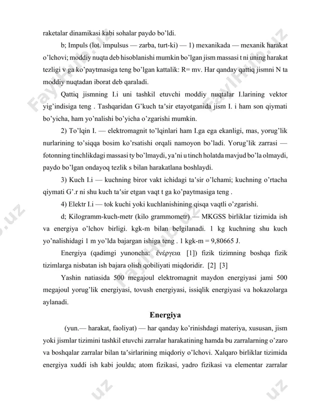 l etuvchi zarralar harakatining hamda bu zarralarning o’zaro va boshqalar zarralar bilan taʼsirlarining miqdoriy o’lchovi. xalqaro birliklar tizimida energiya xuddi ish kabi joulda; atom fizikasi, yadro fizikasi va elementar zarralar fizikasida esa elektronvolt on o’lchanadi. energiya yo’qdan bor bo’lmaydi va mavjud energiya yo’qolmaydi, faqat u bir turdan ikkinchi turga o’tadi (qarang energiyaning saqlanish va aylanish qonuni). fizika materiya o’zaro bog’langan modda va maydon shaklida o’rganiladi. materiyaning harakatlariga mos holda energiya shartli ravishda mexanik, ichki, elektromagnit, kimyoviy va boshqalar turlarga ajratib tekshiriladi. masalan, kimyoviy energiya elektronlarning kinetik energiyasi hamda elektronlarning bir-biri va atom yadrolari bilan o’zaro taʼsirlari natijasida vujudga kelgan energiyalar yig’indisiga teng . muayyan tizimning holatini ifodalovchi parametrlarga bog’liq bo’lib, tizimning har bir holatiga aniq bir energiya qiymati to’g’ri keladi. tizim1shng istalgan holatidagi energiya qiymati tizim bu holatga qanday usul bilan kelganligiga bog’liq emas. binobarin, energiya tizim holatining funksiyasidir. tutash muhit yoki maydon uchun energiya zichligi va energiya oqimi tushunchalari …