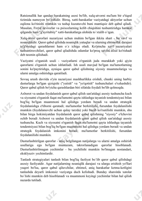 ammolarni hal qilish masalalari va xususan ratsionallik tushunchasi bilan ham bog'liq. ratsionallik har qanday harakatning asosi bo'lib, xulq-atvorni ma'lum bir e'tiqod tizimida namoyon bo`lishidir. biroq, xatti-harakatlar vaziyatdagi aktyorlar uchun oqilona ko'rinishi mumkin va tashqi kuzatuvchi buni mantiqsiz deb qabul qiladi. masalan, freyd nevrozlar va psixozlarning kelib chiqishini tushuntirishga harakat qilganda ham "g'ayritabiiy" xatti-harakatlarga alohida to`xtalib o`tgan. xulq-atvor qarorlari nazariyasi uchun muhim bo'lgan ikkita shart - bu xavf va noaniqlikdir. qaror qabul qilishda noaniqlik yutuqlar va ularning ehtimollik darajasi to'g'risidagi qarashlarnni ham o`z ichiga oladi. ko'pincha xavf nazariyalari tushuntiruvchilari, qaror qabul qiladishda odamlar ko'proq xavfni afzal ko'rishadi deb taxmin qilishadi. vaziyatni o'rganish usuli - vaziyatlarni o'rganish juda murakkab yoki qiyin qarorlarni o'rganish uchun ishlatiladi. ish usuli mavjud bo'lgan ma'lumotlarning sonini ko'paytirishga, ayniqsa qaror qabul qilishning siyosiy muammolariga va ularni amalga oshirishga qaratiladi. sovuq urush davrida o'yin nazariyasi mashhurlikka erishdi, chunki uning harbiy dasturlarga bo'lgan qiziqishi ("yutish" va "yo'qotish" tushunchalari o'xshashdir). qaror …