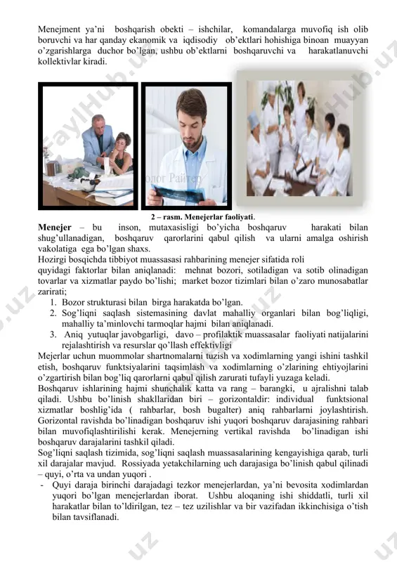 bo’lgan, ushbu ob’ektlarni boshqaruvchi va harakatlanuvchi kollektivlar kiradi. 2 – rasm. menejerlar faoliyati. menejer – bu inson, mutaxasisligi bo’yicha boshqaruv harakati bilan shug’ullanadigan, boshqaruv qarorlarini qabul qilish va ularni amalga oshirish vakolatiga ega bo’lgan shaxs. hozirgi bosqichda tibbiyot muassasasi rahbarining menejer sifatida roli quyidagi faktorlar bilan aniqlanadi: mehnat bozori, sotiladigan va sotib olinadigan tovarlar va xizmatlar paydo bo’lishi; market bozor tizimlari bilan o’zaro munosabatlar zarirati; 1. bozor strukturasi bilan birga harakatda bo’lgan. 1. sog’liqni saqlash sistemasining davlat mahalliy organlari bilan bog’liqligi, mahalliy ta’minlovchi tarmoqlar hajmi bilan aniqlanadi. 1. aniq yutuqlar javobgarligi, davo – profilaktik muassasalar faoliyati natijalarini rejalashtirish va resurslar qo’llash effektivligi mejerlar uchun muommolar shartnomalarni tuzish va xodimlarning yangi ishini tashkil etish, boshqaruv funktsiyalarini taqsimlash va xodimlarning o’zlarining ehtiyojlarini o’zgartirish bilan bog’liq qarorlarni qabul qilish zarurati tufayli yuzaga keladi. boshqaruv ishlarining hajmi shunchalik katta va rang – barangki, u ajralishni talab qiladi. ushbu bo’linish shakllaridan biri – gorizontaldir: individual …