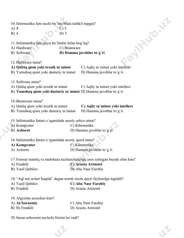 anishda asosiy qurol nima? a) kompyuter c) kibernetika a) axborot d) hamma javoblar to`g`ri 17. formal mantiq va mulohaza tuchunchalariga asos solingan buyuk olim kim? a) franklit c) arastu aristotel b) vasil qobilov d) abu nasr farobiy 18. “aql ma`nolari haqida” degan nomli risola qaysi faylasufga tegishli? a) vasil qobilov c) abu nasr farobiy b) franklit d) arastu aristotel 19. algoritm asoschisi kim? a) al-xorazmiy c) abu nasr farobiy b) b) franklit d) arastu aristotel 20. inson axborotni nechchi foizini ko`radi? a) 5 % c) 90% b) 1% d) 4% 21. inson aaxborotni nechchi foizini eshitadi? a) 1% c) 90% b) 9% d) 0% 22. inson axborotni nechchi foizini his qilish, ta`m va hid orqali qabul qilar ekan? a) 3% c) 1% b) 9% d) 87% 23. axborot necha turga bo`linadi? a) 3 c) 4 b) 2 d) 5 24. axborot qanday turlarga bo`linadi? a) uzlukli c) diskretli b) uzluksiz …
