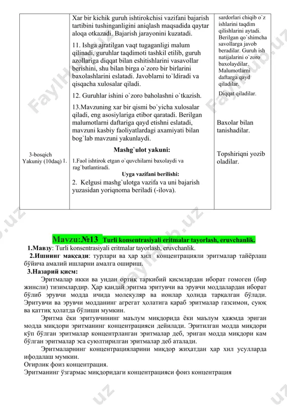 rga javob beradilar mavzu nomi va rejasini yozib oladilar. diqqat qiladilar. savollarga javob beradilar. yozib oladilar. diqqat qiladilar. savollarga javob beradilar, topshiriqni bajaradilar. kichik guruhlarga bo`linadilar. kichik guruhda ishlash qoidasi bilan tanishadilar xar bir guruh o`z topshiriq varaqalari bo`yicha faoliyatini boshlaydi. xar bir guruh sardorlari chiqib o`z ishlarini taqdim qilishlarini aytadi. berilgan qo`shimcha savollarga javob beradilar. guruh ish natijalarini o`zoro baxolaydilar. malumotlarni daftarga qayd qiladilar. diqqat qiladilar. baxolar bilan tanishadilar. topshiriqni yozib oladilar. mavzu:№13 turli konsentrasiyali eritmalar tayorlash, eruvchanlik. 1.мавзу: turli konsentrasiyali eritmalar tayorlash, eruvchanlik. 2.ишнинг мақсади: турлари ва ҳар хил концентрацияли эритмалар тайёрлаш бўйича амалий ишларни амалга ошириш. 3.назарий қисм: эритмалар икки ва ундан ортиқ таркибий қисмлардан иборат гомоген (бир жинсли) тизимлардир. ҳар қандай эритма эритувчи ва эрувчи моддалардан иборат бўлиб эрувчи модда ичида молекуляр ва ионлар ҳолида тарқалган бўлади. эритувчи ва эрувчи модданинг агрегат ҳолатига қараб эритмалар газсимон, суюқ ва қаттиқ ҳолатда бўлиши мумкин. эритма ёки эритувчининг маълум …