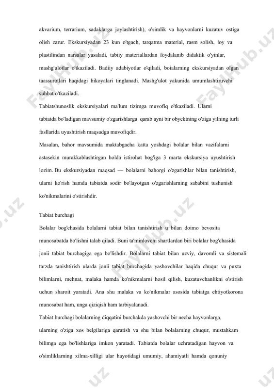 ish), o'simlik va hayvonlarni kuzatuv ostiga olish zarur. ekskursiyadan 23 kun o'tgach, tarqatma material, rasm solish, loy va plastilindan narsalar yasaladi, tabiiy materiallardan foydalanib didaktik o'yinlar, mashg'ulotlar o'tkaziladi. badiiy adabiyotlar o'qiladi, boialarning ekskursiyadan olgan taassurotlari haqidagi hikoyalari tinglanadi. mashg'ulot yakunida umumlashtiruvchi suhbat o'tkaziladi. tabiatshunoslik ekskursiyalari ma'lum tizimga muvofiq o'tkaziladi. ularni tabiatda bo'ladigan mavsumiy o'zgarishlarga qarab ayni bir obyektning o'ziga yilning turli fasllarida uyushtirish maqsadga muvofiqdir. masalan, bahor mavsumida maktabgacha katta yoshdagi bolalar bilan vazifalarni astasekin murakkablashtirgan holda istirohat bog'iga 3 marta ekskursiya uyushtirish lozim. bu ekskursiyadan maqsad — bolalarni bahorgi o'zgarishlar bilan tanishtirish, ularni ko'rish hamda tabiatda sodir bo'layotgan o'zgarishlarning sababini tushunish ko'nikmalarini o'stirishdir. tabiat burchagi bolalar bog'chasida bolalarni tabiat bilan tanishtirish u bilan doimo bevosita munosabatda bo'lishni talab qiladi. buni ta'minlovchi shartlardan biri bolalar bog'chasida jonii tabiat burchagiga ega bo'lishdir. bolalarni tabiat bilan uzviy, davomli va sistemali tarzda tanishtirish ularda jonii tabiat burchagida yashovchilar haqida chuqur va puxta bilimlarni, …