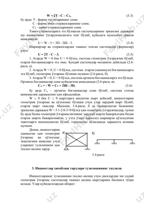 ркинлик даражаси шу иншоотнинг ўзгарувчанлигига тенг бўлиб, қуйидаги муносабат орқали аниқланади: u = w - 3 = 3d - 2ш - 3. (3.4) шарнирлар ва стерженлардан ташкил топган системалар (фермалар) учун: u = 2т - с – 3. (3.5) 1. агарда w > 0 ёки u > 0 бўлса, система геометрик ўзгарувчан бўлиб, етарли боғланишларга эга эмас. бундай системалар механизм дейилади (2.6- расм, а). 2. агарда w = 0, u = 0 бўлса, система етарли (минимум) боғланишларга эга бўлиб, геометрик ўзгармас бўлиши мумкин (2.6-расм, б). 3. агарда w < 0, u < 0 бўлса, система ортиқча боғланишларга эга бўлади. ортиқча боғланишлар сони қуйидагича аниқланади (2.6-расм, в): са = - w = cт + 2ш - 3d, (3.6) бу ерда са – ортиқча боғланишлар сони бўлиб, система статик аниқмаслик даражасини ҳам ифодалайди. w ≤ 0 ёки u ≤ 0 шартларга аналитик шарт дейилиб, иншоотларни геометрик ўзгармас ва қўзғалмас бўлиши учун улар …