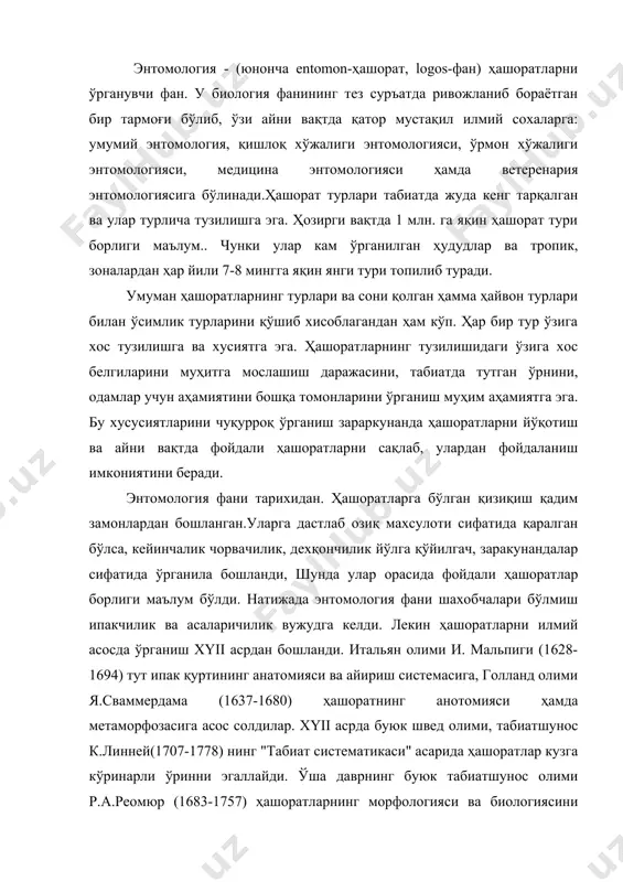 д олими, табиатшунос к.линней(1707-1778) нинг "табиат систематикаси" асарида ҳашоратлар кузга кўринарли ўринни эгаллайди. ўша даврнинг буюк табиатшунос олими р.а.реомюр (1683-1757) ҳашоратларнинг морфологияси ва биологиясини ўрганди. xyiii асрнинг иккинчи ярмида россияда ҳашоратлар фаунасини ўрганишда табиатшунос олим, академик п.с.паллас (1741-1811) катта хисса қўшди. xix асрда фан ва маданиятнинг ривожланиши натижасида энтомологиянинг фан сифатида шаклланишига шароит яратилди. ўша даврда бир қанча мамлакатларда энтомологик илмий жамиятлар ташкил этилди. масалан, 1832 йили францияда, 1833 йили англияда шундай жамият тузилди. россияда 1859 йили рус энтомологик илмий жамияти ташкил этилди. ҳозирги кунда ўзбекистон энтомологик жамияти бу сохани ривожлантириш йўлида катта ишларни амалга оширмоқда. кейинги йилларда республика агрокимёси ва ўсимликларни ҳимоя қилиш тадқиқотлар марказини ташкил этилиши, ўзбекистон ўсимликларни ҳимоя қилиш институти ва бошқа шунга ўхшаш ташкилотларнинг вужудга келишида катта роль ўйнайди. ўрмон заракунандалари асосан 1911 йилдан бошлаб ўрганила бошланди. шу йили тошкентда туркистон энтомология станция ташкил қилинган эди. бизда 1930 йилда тошкент қишлоқ хўжалиги институтида, энтомология фанини ривожлантиришда …