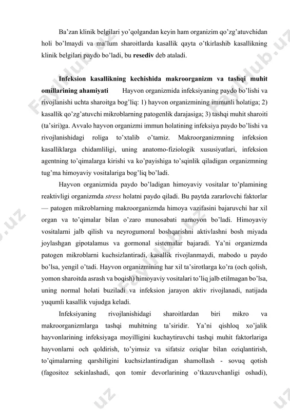 illigini kuchaytiruvchi tashqi muhit faktorlariga hayvonlarni och qoldirish, to’yimsiz va sifatsiz oziqlar bilan oziqlantirish, to’qimalarning qarshiligini kuchsizlantiradigan shamollash - sovuq qotish (fagositoz sekinlashadi, qon tomir devorlarining o’tkazuvchanligi oshadi), qoniqarsiz sharoitda asrash: (ventilyasiyaning yo’qligi, namlikning ortishi, molxona havosida mikroblarning ko’payishi, hayvonlar tanasining iflos bo’lishi, teri va nafas olish yo’llaridagi mikroblarning aktivlashishi va h. k.) va boshqalar kiradi. mikro va makroorganizm o‟rtasidagi munosabat. infeksion jarayonlarda mikro va makroorganizmlar o’rtasida murakkab munosabatlar mavjud. bu esa moslanish natijasi bo’lib, mikrob hujayralarining miqdori va virulentligi, rezistenligiga bog’liq. makroorganizm rezistentligi esa boshqa qator faktorlarga bog’liq. infeksion jarayonning rivojlanishi va kasallik belgilarining paydo bo’lishi uchun mikrob hujayralarining ma’lum miqdori va qulay sharoit bo’lishi kerak. ko’pchilik hayvonlar patogen mikroblarni tashuvchi bo’lib, ularda kasalllik belgilari namoyon bo’lmaydi. moyil emas organizmda ko’p mikroblar o’zlari uchun qulay sharoit topa olmaydi va ko’pchiligi o’ladi. infeksion jarayonning rivojlanish tezligi qo’zg’atuvchining kirish joyiga bog’liq, joylashib, rivojlanadigan joyiga yaqinroq bo’lsa, kasallik tezroq paydo bo’ladi. masalan …