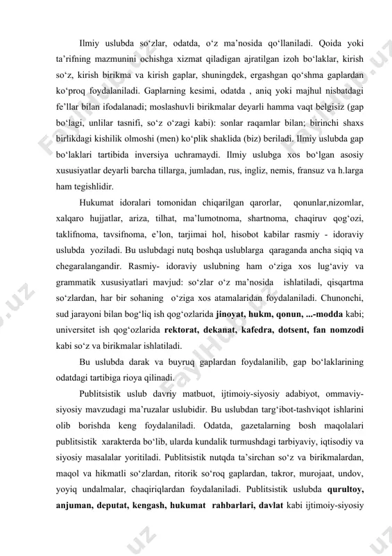 i tartibiga rioya qilinadi. publitsistik uslub davriy matbuot, ijtimoiy-siyosiy adabiyot, ommaviy- siyosiy mavzudagi ma’ruzalar uslubidir. bu uslubdan targ‘ibot-tashviqot ishlarini olib borishda keng foydalaniladi. odatda, gazetalarning bosh maqolalari publitsistik xarakterda bo‘lib, ularda kundalik turmushdagi tarbiyaviy, iqtisodiy va siyosiy masalalar yoritiladi. publitsistik nutqda ta’sirchan so‘z va birikmalardan, maqol va hikmatli so‘zlardan, ritorik so‘roq gaplardan, takror, murojaat, undov, yoyiq undalmalar, chaqiriqlardan foydalaniladi. publitsistik uslubda qurultoy, anjuman, deputat, kengash, hukumat rahbarlari, davlat kabi ijtimoiy-siyosiy so‘zlar ko‘p qo‘llaniladi.gap bo‘laklari, ko‘pincha, odatdagi tartibda bo‘ladi, gap kesimlari buyruq va xabar maylidagi fe’llar bilan ifodalanadi. so‘zlashuv uslubi uchun hos bo‘lgan eng asosiy xususiyat bu uslubda adabiy til me’yorlariga rioya qilinishi va nutqning dialogik xarakterda ekanligidir. bu uslub uchun xos bo‘lgan xususiyatlar quyidagilar: 1) uslubiy bo‘yoqdor so‘zlardan foydalaniladi: do‘ndiq, vaysamoq, bashara kabi; 2) nutq jarayonida tovushlarning tushib qolishi, orttirilishi kuzatiladi: matbachi ( matbaachi) mazza (maza), haqqi (haqi) kabi; 3) izohlovchilardan ko‘proq foydalaniladi: salima opa, toshpo‘lat do‘xtir kabi; 4) iboralar, …