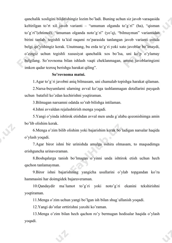 k mavjud qoidalar meni odatda qoniqtirmaydi. 26.menga hatto to’g`ri javobi mavjud bo’lmagan masalani echishga urinish yoqadi. 27.men ko’p narsalar bilan tajribalar o’tkazib ko’rishni xohlayman. 28.agar biror marta to’g`ri javobni topgan bo’lsam, keyinchalik boshqa variantlarni qidirib o’tirmayman. 29.guruh oldida chiqish qilishni xushlamayman. 30.badiiy asar o’qiganimda yoki kinofilm tomosha qilganimda o’zimni undagi qahramonlardan birining o’rnida tasavvur qilaman. 31.menga uzoq o’tmishda odamlar qanday yashaganini tasavvur qilish yoqadi. 32.menga do’stlarimning qat`iyatsizlik qilishi yoqmaydi. 33.menga eski quti va sandiqlarni ularda nimalar borligini bilish uchun tekshirib chiqish yoqadi. 34.men ota-onam va o’qituvchilarim o’zgaruvchan bo’lmay doim bir xil bo’lib turishini xohlar edim. 35.men o’zimning ichki sezgimga ishonaman. 36.menga biror farazni ilgari surib, qanchalik haq ekanimni tekshirish qiziqarlidir. 37.keyingi bir necha qadamni oldindan bilib ish tutish talab qilinadigan o’yinlarni yoqtirman. 38.meni turli mexanizmlar, ularning ichi qanday tuzilgani va ular qanday qilib ishlashi qiziqtiradi. 39.mening eng yaqin do’stlarimga axmoqona fikrlar yoqmaydi. 40.menga yangi narsalarni, hatto, ularni, amaliyotda qo’llab bo’lmasa …