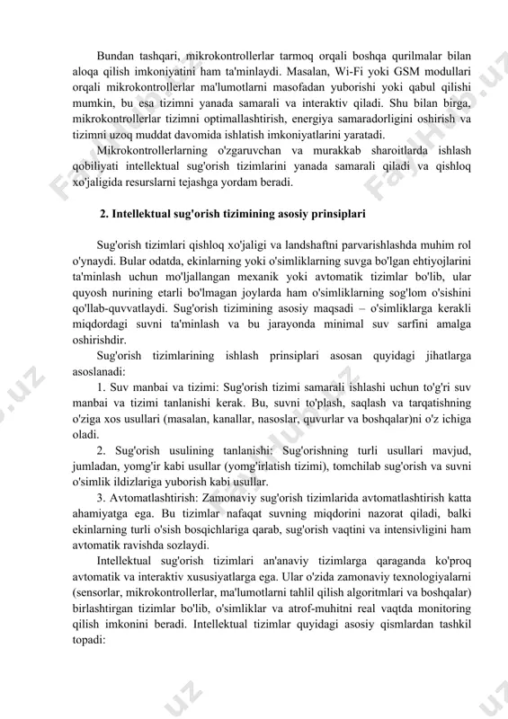 riladi, so'ngra bu ma'lumotlar asosida sug'orishni boshqarish qarorlari qabul qilinadi. bundan tashqari, mikrokontrollerlar tarmoq orqali boshqa qurilmalar bilan aloqa qilish imkoniyatini ham ta'minlaydi. masalan, wi-fi yoki gsm modullari orqali mikrokontrollerlar ma'lumotlarni masofadan yuborishi yoki qabul qilishi mumkin, bu esa tizimni yanada samarali va interaktiv qiladi. shu bilan birga, mikrokontrollerlar tizimni optimallashtirish, energiya samaradorligini oshirish va tizimni uzoq muddat davomida ishlatish imkoniyatlarini yaratadi. mikrokontrollerlarning o'zgaruvchan va murakkab sharoitlarda ishlash qobiliyati intellektual sug'orish tizimlarini yanada samarali qiladi va qishloq xo'jaligida resurslarni tejashga yordam beradi. 2. intellektual sug'orish tizimining asosiy prinsiplari sug'orish tizimlari qishloq xo'jaligi va landshaftni parvarishlashda muhim rol o'ynaydi. bular odatda, ekinlarning yoki o'simliklarning suvga bo'lgan ehtiyojlarini ta'minlash uchun mo'ljallangan mexanik yoki avtomatik tizimlar bo'lib, ular quyosh nurining etarli bo'lmagan joylarda ham o'simliklarning sog'lom o'sishini qo'llab-quvvatlaydi. sug'orish tizimining asosiy maqsadi – o'simliklarga kerakli miqdordagi suvni ta'minlash va bu jarayonda minimal suv sarfini amalga oshirishdir. sug'orish tizimlarining ishlash prinsiplari asosan quyidagi jihatlarga …